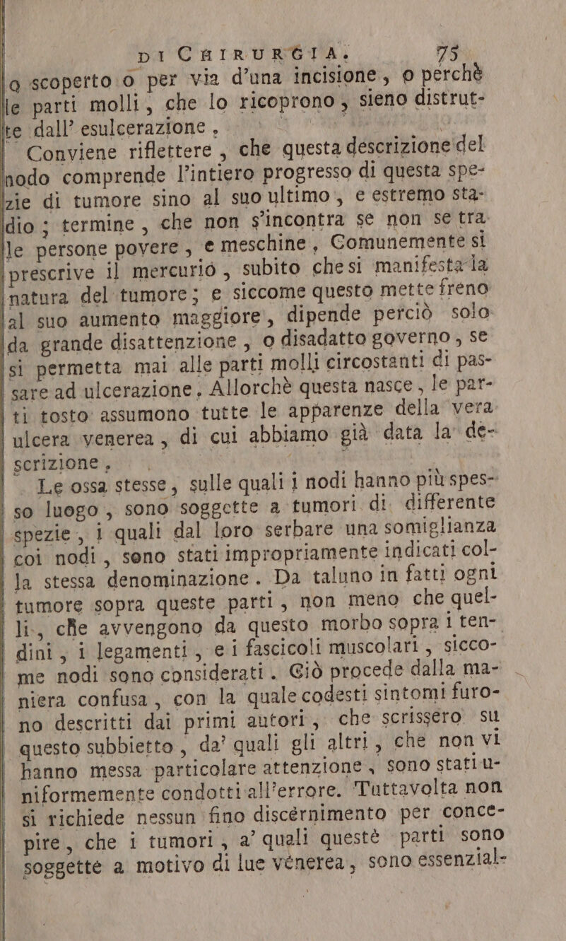 lo scoperto.o per via d’una incisione, o perchè lle parti molli, che lo ricoprono , sieno distrut- te dall’ esulcerazione , dp VA RR | Conviene riflettere , che questa descrizione'del nodo comprende l’intiero progresso di questa spe- zie di tumore sino al suo ultimo , e estremo sta- ldio ; termine , che non s'incontra se non se tra pe persone povere , € meschine , Comunemente si \prescrive il mercurio , subito chesi manifesta la | natura del tumore; e siccome questo mette freno jal suo aumento maggiore, dipende perciò solo ida grande disattenzione, 0 disadatto governo, se si permetta mai alle parti molli circostanti di pas- | sare ad ulcerazione, Allorchè questa nasce, le par- | ti tosto: assumono tutte le apparenze della vera | ulcera venerea , di cui abbiamo già data la’ de- scrizione, | | Le ossa stesse, sulle quali i nodi hanno più spes- so luogo, sono soggette a tumori di. differente spezie, 1 quali dal loro serbare una somiglianza coi nodi, seno stati impropriamente indicati col- | Ja stessa denominazione. Da taluno in fatti ogni tumore sopra queste parti, non meno che quel- li., che avvengono da questo morbo sopra 1 ten-. dini, i legamenti, ei fascicoli muscolari, sicco- me nodi sono considerati . Giò procede dalla ma- niera confusa, con la quale codesti sintomi furo- no descritti dai primi autori, che scrissero su questo subbietto , da’ quali gli altri, che non vi | hanno messa particolare attenzione , sono stati u- niformemente condotti all’errore. Tuttavolta non si richiede nessun fino discernimento per conce- pire, che i tumori, a’ quali questè parti sono soggette a motivo di lue venerea, sono essenzial- | | | | SS eee —————