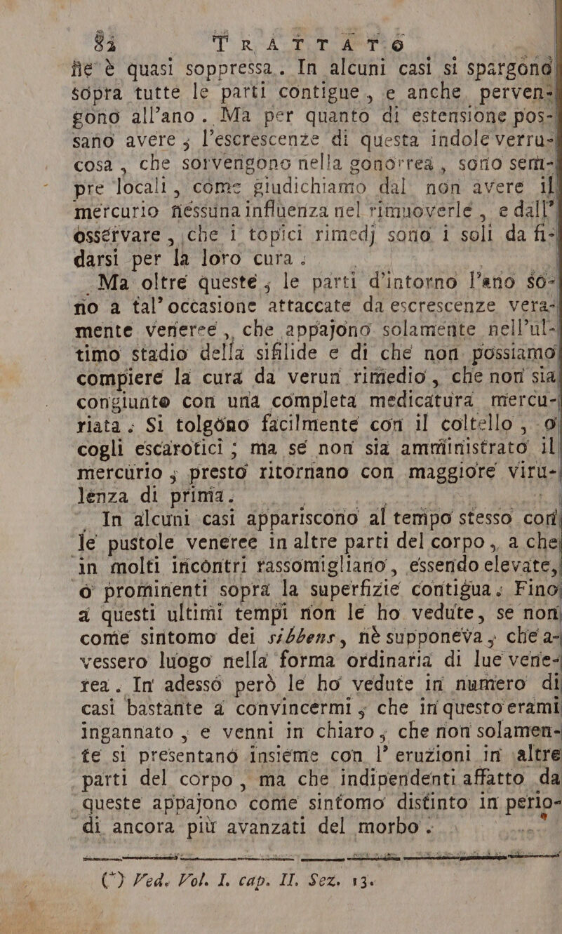 $i ST RA aes Aine es fie è quasi soppressa.. In alcuni casi si spargond sopra tutte le parti contigue, e anche, perven=| gono all’ano. Ma per quanto di estensione pos-| sano avere ; l’escrescenze di questa indole verru- cosa , che sorverigono nella gonorrea , sono sem-| pre locali, come giudichiamo dal non avere if mercurio nessuna influenza nel rimuoverle , e dall”) osservare , che i topici rimedj sono i soli da fi- darsi per la loro cura. | Ma oltre queste , le parti TA Pano $0-| no a tal’occasione attaccate da escrescenze vera. mente veneree, che appajono solamente nell’ul-| timo stadio della sifilide e di che non possiamo compiere la cura da verun rimedio, che non sia congiunte con una completa medicatura mercu- riata : Si tolgono facilmente con il coltello , 0 cogli escarotici ; ma se non sia amministrato il mercurio , presto ritornano con maggiore viru-; lenza di prima. | In alcuni casi appariscono al tempo stesso cord le pustole veneree in altre parti del corpo, a che SE molti iricontri rassomigliano , essendo elevate, © promirienti sopra la superfizie contigua ; Fino a questi ultimi tempi non le ho vedute, se non come sintomo dei ssddens, nè supponeva, che a- vessero luogo nella ‘forma ordinaria di lue vene: rea. In adesso però le ho vedute in numero di casi bastante a convincermi ; che in questo erami ingannato , ‘ e venni in chiaro; che non solamen- fe si presentanò insieme con |’ eruzioni in altre parti del corpo, ma che indipendenti affatto da queste appajono come sintomo distinto in pesi “di ancora più avanzati del morbo. () Zed. Vol. I. cap. ee i Sa 13.