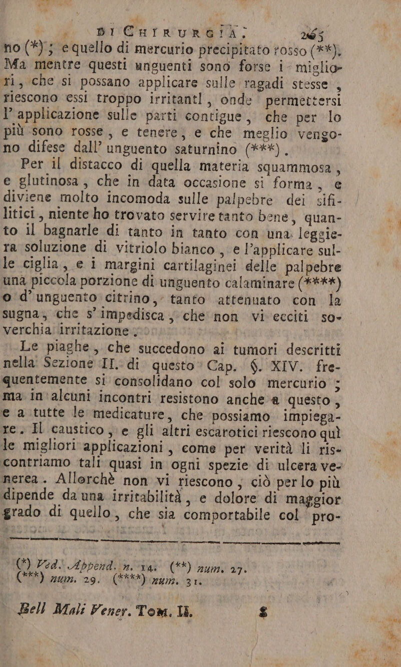 ee \ RIVE aT RA ToS 286 5 no (*) 5 equello di mercurio precipitato rosso (**), Ma mentre questi unguenti sono forse i- mislio ri, che si possano applicare sulle ragadi stesse , riescono essi troppo irritantl, onde permettersi 1° applicazione sulle parti contigue, che per lo più sono rosse, e tenere; e che meglio vengo- no difese dall’ unguento saturnino (***) , Per il distacco di quella materia squammosa, e glutinosa , che in data occasione si forma, e diviene molto incomoda sulle palpebre dei sifi- litici, niente ho trovato servite tanto bene, quan- to il bagnarle di tanto in tanto con una leggie- le ciglia, e i margini cartilaginei delle palpebre una piccola porzione di unguento calaminare (****) © d’unguento citrino, tanto attenuato con la sugna; che s’impedisca, che non vi ecciti so» verchia irritazione : d Le piaghe, che succedono ai tumori descritti nella: Sezione IL: di questo» Cap. §. XIV. fre- quentemente si consolidano col solo mercurio E ma in'alcuni incontri resistono anche a questo x e a tutte le medicature, che possiamo impiega- re. Il caustico, e gli altri escarotici riescono quì le migliori applicazioni, come per verità li rise nerea. Allorchè non vi riescono ; cid perlo più dipende da una irritabilità, e dolore di maggior grado di quello, che sia comportabile col pro- liane] arteatro (*) Ved. Abpend. n. v4, (**) zum. 27. (9%) num. 29. (E) gin 31.