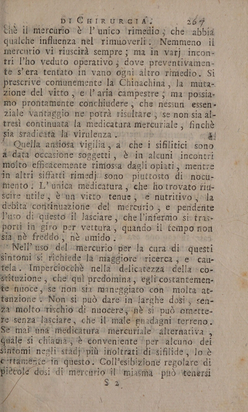 DI CEHIRURETA: en Ché il mercurio ‘è 1’ unico ‘rimedio; che abbid qualche influenza. nel rimuoverli: Nemmeno il mercurio vi riuscità sempre; ma in Var]. incon- tri l'ho veduto operativo; dove preventivamen te s'era tentato in vano ogni altro rimedio. $i rescrive comunemente la Chinachina, la muta- zione del vitto , el’ aria’ campestre ; ‘ma possia- mo profitamente conchiudere , che néssun essen- ziale Vantaggio ne’ potrà risultare 5 ‘se ‘non sia al- tresì continuata la medicatura meteuriale , finchè sla Sradicatà “a: virulenza mutano È Quella ‘ansiosa vigilia; d''’ichesi sifilitici sono a'data occasione soggetti, è in alcuni incontri molto’ efficicemente. rimossa dagli'opiati; mentre in altri siffatti timed}: sono piuttosto di nocti- mento; L’ unica medicatura ; che ho trovato fid- Scire ‘utile; è “nn° vieto: ‘tenue j ve i ge da debita cotitinuazione del mercurio ; e penderite Puso di questo il lasciare, chellianinio si tras» porti. in ‘giro per vettura , quando il tempo ron sia nè freddo; ne umido. | &gt; Nell’ uso del «mercurio per la cura di: guenti sintomi ‘si richiede la maggiore ricerca 5 @' cau- tela. Impercioceh’ nella ‘delicatezza ‘della «co- Stituzione , che’ quì predomina, egli costantemen- fe nuoce ,' se ‘non sia maneg sgiato con. molta at- tenziorie “Non si può dare in larghe dosi; sen- za molto ‘rischio ‘di ii “he $i ‘(può omette- fe ‘senza lasciate, che i [male euadagnt terreno. Sè mai ina medicatura mercuriale alternativa , Quale si chiama; è conveniente “per alcuno» dei Sintomi negli stadp più inoltrati: dicsifilide lo é e'ttamente in ‘questo. Coll’esibizione regolare di ietole dosi di mercario il miasma plo ‘tenersi “di sh
