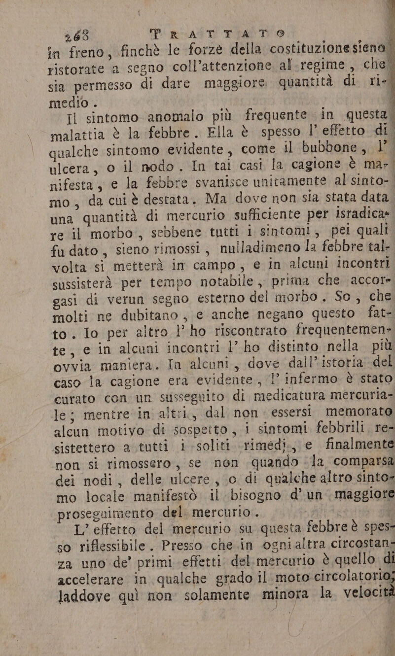 263 ‘Prc AtT Tian @ in freno, finchè le forze della costituzionesiena ristorate a segno coll’attenzione al regime , che sia permesso di dare maggiore quantità di ri- medio . i ; il sintomo anomalo più frequente in questa. malattia è la febbre. Ella è spesso l’ effetto di qualche sintomo evidente, come il bubbone, 1°. ulcera, o il nodo. In tai casi la cagione è mar, nifesta, e la febbre svanisce unitamente al sinto- mo, da cui è destata, Ma dove non sia stata data una quantita di mercurio sufficiente per isradica» re il morbo, sebbene tutti i sintomi, pei quali fudato, sieno rimossi , nulladimeno la febbre tal- volta si metterà im campo, e in alcuni incontri sussisterà per tempo notabile , prima che accore gasi di verun segno esterno del morbo, So, che molti ne dubitano , e anche negano questo fat- to. Io per altro lho riscontrato frequentemen- te, e in alcuni incontri 1’ ho distinto nella pit ovvia maniera. In alcuni, dove dall’ istoria del caso la cagione era evidente, |’ infermo è stato curato con un susseguito di medicatura mercuria- le; mentre in altri, dal non. essersi memorato alcun motivo di sospetto, i sintomi febbrili, re- sistettero a tutti i soliti rimedi.j e finalmente non si rimossero, se non quando -la comparsa dei nodi, delle ulcere, o di qualche altro sinto- mo locale manifestò il bisogno d’ un maggiore proseguimento del. mercurio. | $ L’ effetto del mercurio su questa febbre è spes- so riflessibile. Presso che in ogni altra circostan- za uno de’ primi effetti del mercurio è quello di accelerare in qualche grado il moto circolatorio; laddove quì non solamente minora la velocità