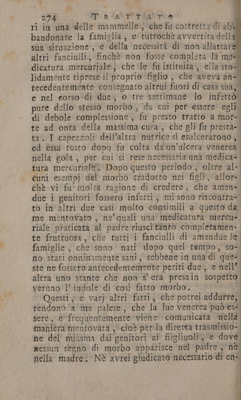 ri in una dellé mammelle} che fu costretta‘di abel bandonare la famiglia, e tuttochè avvertita della) sua situazione, e della ‘necessità di ‘inon'allattare! altri fanciulli. ‘finchè non fosse completa la mei dicatura mercurjale, che ‘le fu istituita, ella sto) lidamente riprese il proprio figlio, che aveva ant. tecedentemente consegnato altrui fuori di casa sua,’ e nel corso di ‘die; o tre settimane lo ‘infettò. pure dello stesso morbo , da cui per essere egli: di debole complessione, fu presto tratto a mor-. te ad onta della massima cura, che gli fu presta-. ta. I capezzoli dell'altra nutrice si esulcerarono, | ed èssa tosto dopo fu colta da'un’ulcera venerea. nella gola; per cui si rese necessaria una medica? | tura mercurial. Dopo questo periodo , oltre al cuni esemp) del morbo tradotto net figli, allor. chè vi fu~moltd ragione di credere, che amen. due i genitori fossero infetti, misono riscontray to in altri due ‘casi molto consimili a questo da me mentovato , ne’ quali una’ medicatura mercu- riale praticata al padre'riuscì tanto compietamen- te fruttuosa, che tutti i fanciulli di ‘amendue le famiglie, che sono nati dopo quel tempo, so-| no stati onninamente sani, sebbene in una di que! ste ne fossero ‘antecedentemente periti due, ‘e nell’ altra uno stante che non s’ era presain sospetto. veruno |’ indole’ di così fatto morbo, ki Questi e varj ‘altri fatti, che potrei addurre, tendono ‘ame palese, che la lue venerea può'es? sere, efrequentemente viene comunicata ‘nella. maniera mentovata | -cio® perla diretta trasmissio- ne del’ miasma dai genitori at fiigliuoli-e dove messun segno di morbo apparisce nel padre , ne nella madre. Nè avrei giudicato necessario di ens