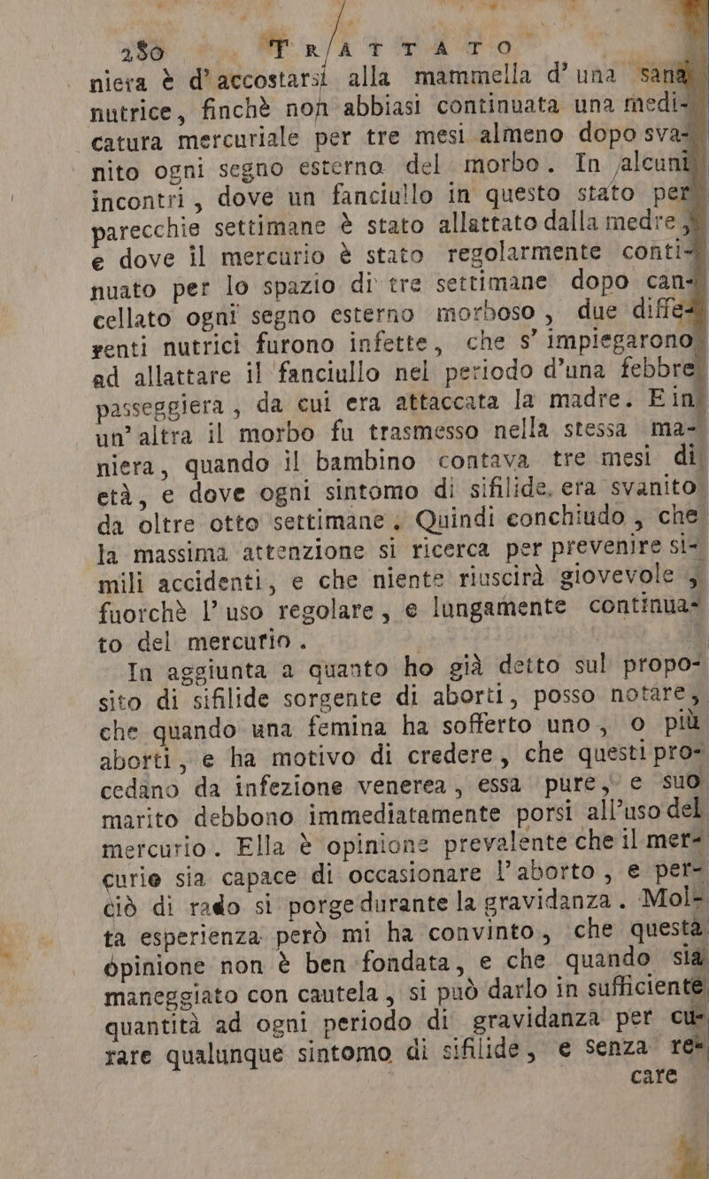 è 250 | di ete i ha n 3 Ma 3 l ri e cdl Ri niera è d’accostarsi alla mammella d’una sana” nutrice, finchè non abbiasi continuata una medi th -catura mercuriale per tre mesi almeno dopo sva=. nito ogni segno esterna del morbo. In lcunt) incontri, dove un fanciullo in questo stato per) parecchie settimane è stato allattato dalla medre © e dove il mercurio è stato regolarmente conti nuato per lo spazio di tre settimane dopo can cellato ogni segno esterno morboso , due diffes” renti nutrici furono infette, che s’ impiegarono” ad allattare il ‘fanciullo nel periodo d’una febbre passeggiera , da cui era attaccata la madre. E ing un'altra il morbo fu trasmesso nella stessa ma- niera, quando il bambino contava tre mesi di età, e dove ogni sintomo di sifilide. era svanito. da oltre otto ‘settimane; Quindi eonchiudo , che la massima attenzione si ricerca per prevenire si-. mili accidenti, e che niente riuscirà giovevole si fuorchè l’uso regolare, e lungamente continua? to del mercurio . pe 4 In aggiunta a quanto ho gid detto sul propo- sito di sifilide sorgente di aborti, posso notare, che quando una femina ha sofferto uno, © più. aborti, e ha motivo di credere, che questi pro. cedano da infezione venerea, essa pure, e suo marito debbono immediatamente porsi all’uso del mercurio. Ella è opinione prevalente che il mera curie sia capace di occasionare l'aborto , e per- ciò di rado si porge durante la gravidanza . Mol- ta esperienza però mi ha convinto, che questa, bpinione non è ben fondata, e che quando sla maneggiato con cautela, si può darlo in sufficiente. quantità ad ogni periodo di gravidanza per cu rare qualunque sintomo di sifilide, e senza” re care i b4 È +
