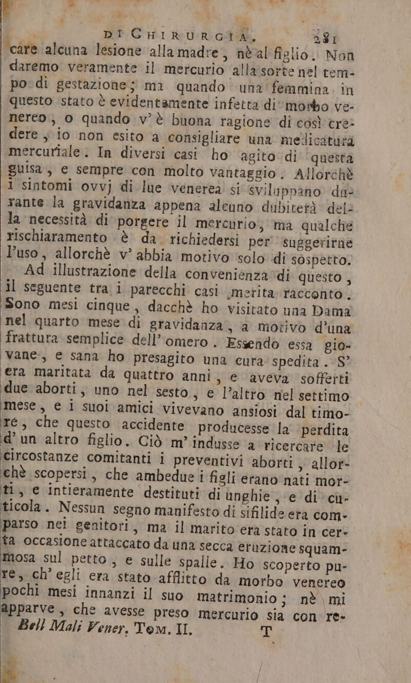 ie. DICHIRURGTA, 281 care alcuna lesione allamadre, néal figlio. Non | daremo veramente il mercurio alla sorte nel tem- po: di gestazione; ma quando’ una femmina. in questo stato è evidentemente infetta di» motho ve- nereo., o quando v’é buona ragione di così tre» dere y io non esito a consigliare una mellicatutà \mercuriale . In diversi casi. ho ‘agito di questa guisa, e sempre con molto vantaggio; Allorch® 1 sintomi ovvj di lue venerea si sviluppano dae rante la gravidanza appena alenno dubitetà del: la necessità di porgere il mercurio; ma qualche rischiaramento è da. richiedersi per suggerirne Puso, allorchè v’ abbia motivo solo di sospetto. Ad illustrazione della convenienza ‘dj questo , il seguente tra i parecchi casi merita, racconto , Sono mesi cinque, dacchè ho visitato una Dama nel quarto mese di gravidanza, a motivo d’una frattura semplice dell’omero . Essendo essa gio» vane, e sana ho presagito una cura spedita. S? era maritata da quattro anni, e aveva sofferti due aborti, uno nel sesto, e l’altào ‘nel settimo mese, e i suoi amici vivevano ansiosi dal timo- ré, che questo accidente producesse la perdita d'un altro figlio. Ciò m’ indusse a ricercare le circostanze comitanti i preventivi aborti » allor- ‘chè scopersi, che ambedue i figli erano nati mor- ti, e intieramente destituti di unghie, e di cu- ticola. Nessun segno manifesto di sifilide era com- parso nei genitori, ma il marito era stato In cere ta occasione attaccato da una secca eruzione squam- Îmosa sul petto, e sulle spalle. Ho scoperto pu- re, ch'egli era stato afflitto da morbo venereo pochi mesi innanzi il suo Matrimonio; nè mi Apparve , che avesse preso mercurio sia con re« | Bell Mali Vener. Tom. IL a “&gt; / / : | 4 /
