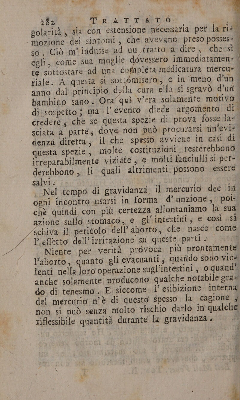 af I Dip lant AMO: te sottostare ad una completa medicatura mercu- anno dal principio, della cura ella si seravò d’ufi credere , che se questa spezie di prova fosse la- sciata a parté; dove non può procurarsi un’evi- denza diretta, il che spessò avviene in casi di questa spezie, molte costituzioni . resterebbono irreparabilmente viziate , € molti fanciulli si per- derebbono , li quali altrimenti. possono essere salvi. | nol pi fa) eee «Nel tempo di gravidanza. il mercurio dee 1a ogni incontro susarsi in forma d’unzione, pol chè quindi con più certezza allontaniamo la sua zione sullo stomaco, e gl’ intestini, e così si schiva il pericolo dell’ aborto, che nasce: come L'effetto dell’irritazione su queste parti «| Niente per verità provoca più prontamente Vaborto, quanto gli evacuanti 5 quarido sono vio? lenti nella loro operazione sugl’intestini , o quand? do di tenesmo. E siccome. 1’ esibizione interna del mercurio n'è di questo spesso la cagione ; non si può senza molto rischio darlo in qualche riflessibile quantità durante la gravidanza . |
