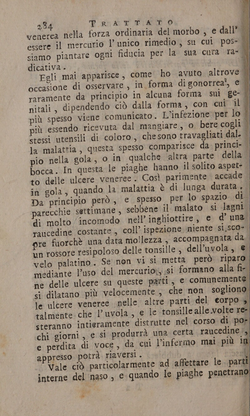2,34 PRATTATO venerea nella forza ordinaria del morbo , e dall” essere il mercurio 1° unico rimedio, su cul pos- dicativa . Egli mai apparisce, come ho avuto altrove occasione di osservare , in forma digonorrea‘, € raramente da principio in alcuna forma sui ge- nitali, dipendendo ciò dalla forma, con cui il più spesso viene comunicato. L'infezione per lo più essendo ricevuta dal mangiare, 0 bere cogli stessi utensili di coloro, che sono travagliati dal. pio nella gola, o in qualche ‘altra parte della in gola, quando la malattia è di lunga durata, parecchie settimane , sebbene il malato si lagni di molto /incomodo nell’ inghiottire, € d’ una raucedine costante, coll’ ispezione miente s1,5c0= ne delle ulcere su queste parti, e comunemente. si dilatano più velocemente, che non sogliono le ulcere veneree nelle altre parti del eorpo 5 talmente che l’uvola, e le tonsille alle.volte re- steranno intieramente distrutte nel corso di por chi giorni , e si produrrà una certa raucedine , e perdita di voce, da cui l’infermo mai più ig appresso potrà riaversi. i  vel DI i Vale ciò particolarmente ad affettare le parti interne del naso ,, e quando le piaghe penetrang Py |