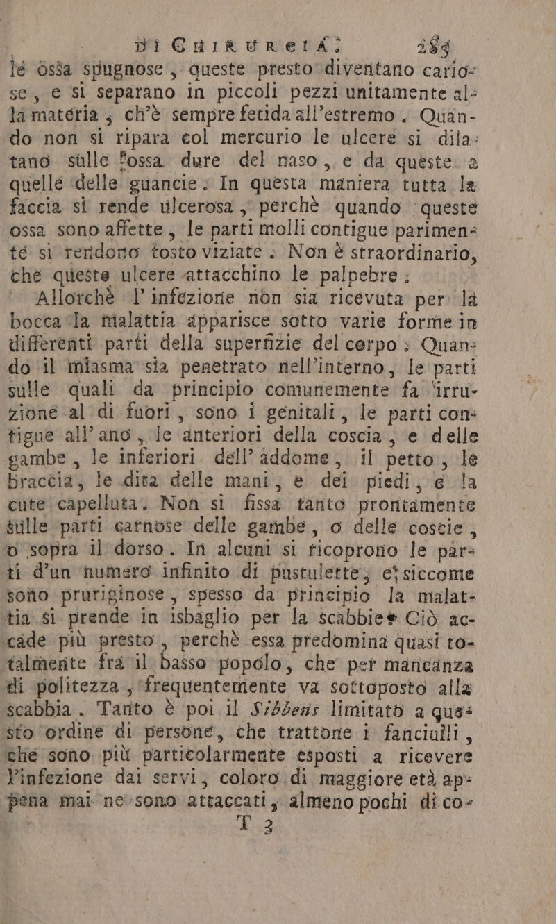 | DI CHIRUREIA:; i$¢ lé òsìa spugnose , queste presto diventano cario- se, e si separano in piccoli pezzi unitamente al: la materia ; ch'è sempre fetida all’estremo . Quan- do non si ripara col mercurio le ulcere si dila- tano sulle fossa. dure del naso, e da queste a quelle delle guancie + In questa maniera tutta la faccia si rende ulcerosa , perchè quando ‘queste ossa sono affette, le parti molli contigue parimen- té si reridono tosto viziate : Non è straordinario, che queste ulcere attacchino le palpebre : Allorchè l’ infezione non sia ricevuta per la bocca ‘la malattia apparisce sotto varie forme in differenti parti della superfizie del corpo; Quan: do il miasma sia penetrato nell'interno, le parti sulle quali da principio comunemente fa ‘irru- zioné al di fuori, sono i genitali, le parti con: tigue all’ano, le anteriori della coscia, e delle sambe , le inferiori. dell'addome, il petto; le braccia, le dita delle mani, è dei. piedi; e la cute capelluta. Non si fissa tanto proritamente sulle parti catnose delle gambe, o delle coscie , o sopra il dorso. In alcuni si ricoprono le pars ti d’un numero infinito di pustulette; et siccome sotio pruriginose , spesso da principio la malat- tia si prende in isbaglio per la scabbie# Ciò ac- cade più presto, perchè essa predomina quasi to- talmente fra il basso popolo, che per mancanza di politezza , (frequentemente va softoposto alla scabbia . Tanto è poi il $S/4%ess limitato a ques sto ‘ordine di persone, che trattone i fanciulli, che sono più particolarmente esposti a ricevere Yinfezione dai servi, coloro. di maggiore eta ap pena mai ne sono attaccati, almeno pochi di co-