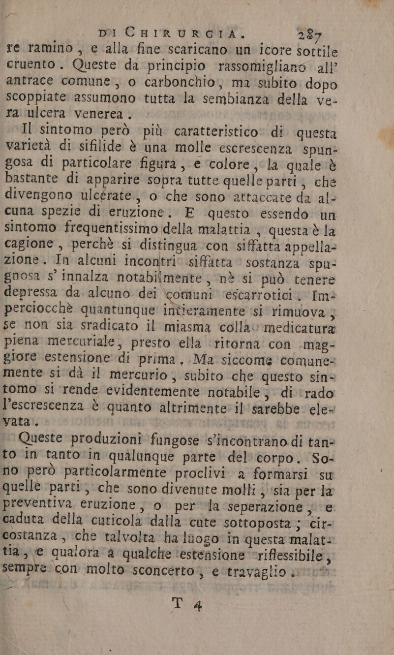 pi CHIRURGIA. 289 re ramino , e alla fine scaricano un icore sottile cruento. Queste da principio ‘rassomigliano all’ antrace comune, o carbonchio, ma subito dopo scoppiate assumono tutta la sembianza della ve- ra ulcera venerea . Il sintomo però più caratteristico» di. questa varietà di sifilide è una molle escrescenza spun: gosa di particolare figura, e ‘colore la quale ‘è bastante di apparire sopra tutte quelle parti; che divengono ulcérate., 0 che sono attaccate da al- cuna spezie di eruzione. E questo essendo un sintomo frequentissimo della malattia } questa è la cagione , perchè si distingua con siffatta appella- zione. In alcuni incontri’ siffatta sostanza spu- gnosa s’ innalza notabilmente , nè si può tenere depressa ‘da. alcuno ni escarrotici.. Im perciocchè quantunque inticramente ‘si rimuova ; se non sia sradicato il miasma colla’medicatura piena mercuriale, presto ella ‘ritorna’ con -mag- giore estensione di prima, Ma siccome comune: mente si dà il mercurio; subito che questo sin= tomo si ‘rende evidentemente notabile 5 di'‘rado l’escrescenza è quanto altrimente il sarebbe. ele vata. | a | Queste produzioni fungose ‘s'incontrano di tan? to in tantoin qualunque parte del corpo. So- no però particolarmente proclivi a formarsi su quelle parti, che sono divenute molli 3 ‘sia per la preventiva eruzione; o per la ‘seperazione va caduta della cuticola ‘dalla cute sottoposta ; ‘cir- costanza , ‘che talvolta ha luogo in questa malat: tia, e qualora a qualche ‘estensione ‘riflessibile, sempre con molto sconcerto; eutravaglio we? T 4