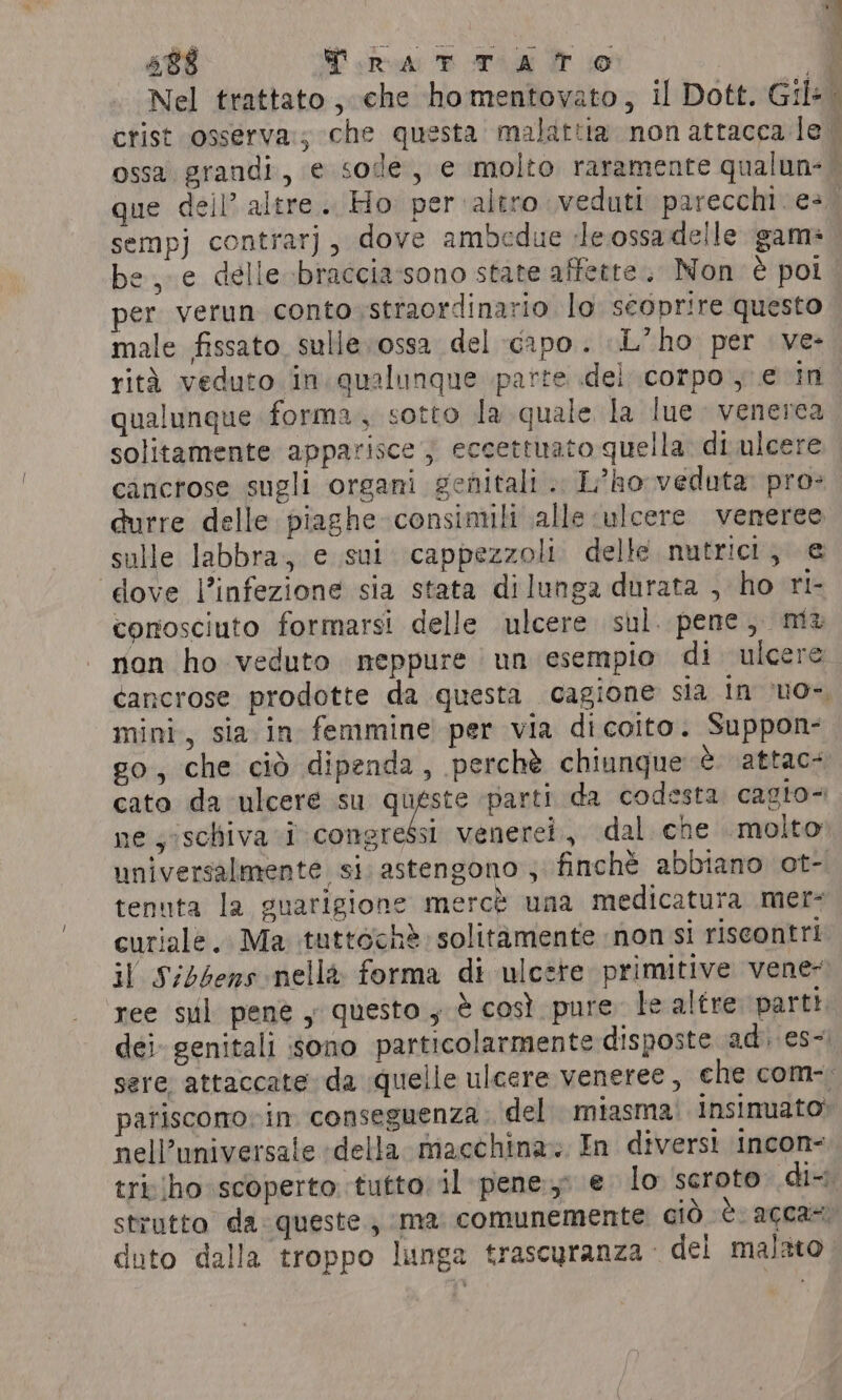 sempj contrarj, dove ambedue Jeossadelle game be, e delle braccia-sono state affette. Non è pot per verun conto straordinario lo scoprire questo male fissato sulle ossa del capo. L'ho per ve- rità veduto in. qualunque parte del corpo, ¢ in qualunque forma, sotto la quale la lue venerea solitamente apparisce j eccettuato quella di ulcere cancrose sugli organi genitali .. L’ho veduta pro» durre delle piaghe consimili alle ‘ulcere veneree sulle labbra, e sui. cappezzoli delle nutrict, e ‘dove l’infezione sia stata dilunga durata , ho ri- conosciuto formarsi delle ulcere sul. pene, mu non ho veduto neppure un esempio di ulcere cancrose prodotte da questa cagione sia in ‘uo mini, sia in femmine per via dicoito. Suppon- go, che ciò dipenda, perchè chiunque è attac+ cato da ulcere su er parti da codesta. cagto+ ne, schiva i congressi venerei., dal che molto universalmente si astengono ; finchè abbiano ot- tenuta la guarigione merct una medicatura mer- curiale. Ma tuttéchè. solitamente non si riscontri il Sibbens nella forma di ulcete primitive vene: ree sul pene y questo, è così pure le altre parti dei genitali sono particolarmente disposte adi; es) sere attaccate: da quelle ulcere veneree, che com-, patisconovin conseguenza. del miasma: insinuato» nell’universale «della macchina». In diversi incon- tri (ho scoperto tutto il pene: € lo scrote di strutto da queste; ma comunemente giò è. acca=; duto dalla troppo lunga trascyranza del malato