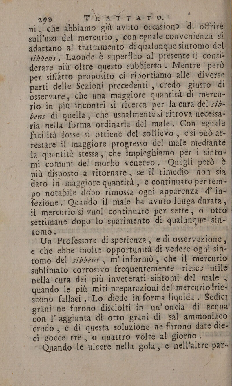 299 raf TATO! ; ni, che abbiamo già avuto occasion? di offrire o per siffatto proposito ci riportiamo alle diverse parti delle Sezioni precedenti, credo giusto di osservare; che una maggiore quantità di mercu- 4 i VAI LI 4 | &amp; | | A VI | ‘ria nella forma ordinaria del male. Con eguale facilità fosse si ottiene del sollievo, esi può ar- restàre il maggiore progresso del male mediante mi comuni del ‘morbo venereo. Quegli però è po notabile dopo rimossa ogni apparenza d’ in- fezione. Quando ‘il male ha avuto lunga durata, il mercurio si vuol continuare per sette, o otto settimane dopo lo sparimento di qualunque: sin- tomo. ciali ci gocce tre, o quattro volte al giorno.