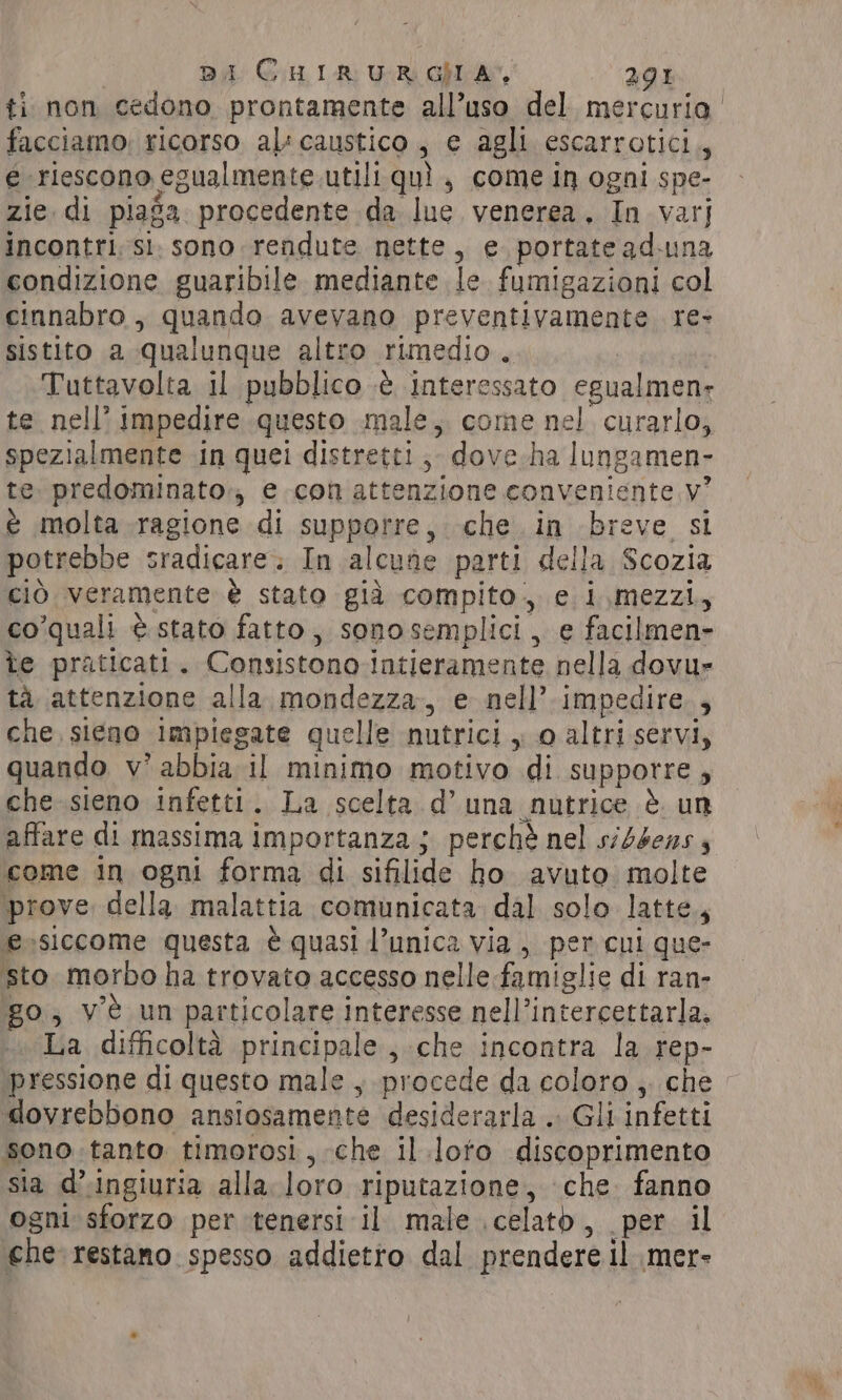 ti non cedono prontamente all’uso del mercuria facciamo: ricorso al: caustico , e agli escarrotici,, e riescono egualmente. utili qui , come in ogni spe- zie. di piasa procedente da Ine venerea. In varj incontri; sì. sono rendute nette, e. portatead-una condizione guaribile mediante le fumigazioni col cinnabro , quando avevano preventivamente re- sistito a qualunque altro rimedio. Tuttavolta il pubblico ¢ interessato egualmenr te nell’ impedire questo male, come nel curarlo, spezialmente in quei distretti, dove ha lungamen- te predominato,, e con attenzione conveniente v° è molta ragione di supporre, che in breve si potrebbe sradicare. In alcune parti della Scozia ciò veramente è stato già compito. e i,mezzi., co’quali è stato fatto, sonosemplici, e facilmen- te praticati. Consistono intieramente nella dovu- tà attenzione alla, mondezza, e nell’ impedire. , che sieno impiegate quelle nutrici , o altri servi, quando v’ abbia il minimo motivo di supporre, che sieno infetti. La scelta d’una nutrice è. un affare di massima importanza; perchè nel siddens come in ogni forma di sifilide ho avuto molte prove della malattia comunicata. dal solo latte, e-siccome questa è quasi l’unica via , per cui que- sto morbo ha trovato accesso nelle famiglie di ran- go, ve un particolare interesse nell’intercettarla. La difficoltà principale , che incontra la rep- pressione di questo male , procede da coloro ;. che dovrebbono ansiosamente desiderarla .. Gli infetti sono tanto timorosi, che il.loto discoprimento sia d’.ingiuria alla. loro riputazione, che. fanno ogni sforzo per tenersi il male \celatb, per il che restano spesso addietro dal prendere il mer-