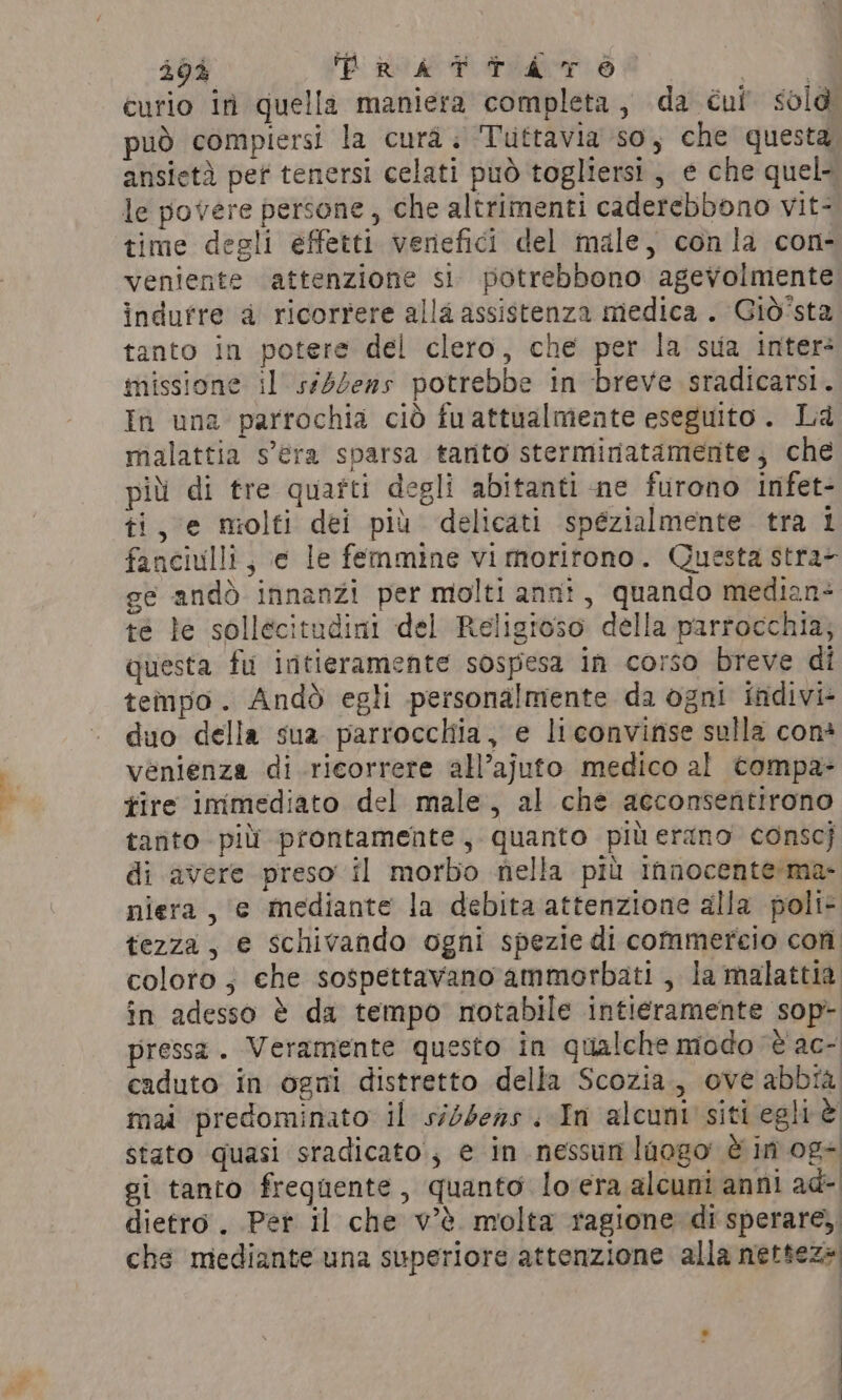 curio in quella maniera completa, da cui sold può compiersi la cura. Tuttavia so, che questa ansietà pet tenersi celati può togliersi, e che quel- le povere persone, che altrimenti caderebbono vit- time degli effetti venefici del male, conla con- veniente attenzione si potrebbono agevolmente indurre a ricorrere alla assistenza medica . Giò'sta tanto in potere del clero, che per la sua inter- missione il s#ddens potrebbe in breve sradicarsi. In una parrochia ciò fuattualmente eseguito. La malattia s'era sparsa tarito sterminatamente, che più di tre quarti degli abitanti ne furono infet- ti, e molti dei più delicati spézialmente tra 1 fanciulli, ¢ le femmine vi morirono. Questa stra- ge andò innanzi per molti anni, quando median+ te le sollecitudini del Religroso della parrocchia; questa fu intieramente sospesa in corso breve di tempo. Andò egli personalmente da ogni indivi- duo della sua parrocchia, e li convinse sulla con* vénienza di ricorrere all’ajuto medico al compa- tire immediato del male, al che acconsentirono tanto più prontamente, quanto più erano conscj di avere preso il morbo nella più innocente:ma- niera , ‘e mediante la debita attenzione alla poli- tezza, e schivando ogni spezie di commercio con coloro; che sospettavano ammorbati, la malattia in adesso è da tempo notabile intieramente sop- pressa. Veramente questo in qualche modo è ac- caduto in ogni distretto della Scozia, ove abbia mai predominato il sidsens . In alcuni siti egli è stato quasi sradicato, e in nessun laogo è im og+ gi tanto frequente, quanto lovera alcuni anni ad- dietro. Per il che v'è molta ragione di sperare, che mediante una superiore attenzione alla nettez