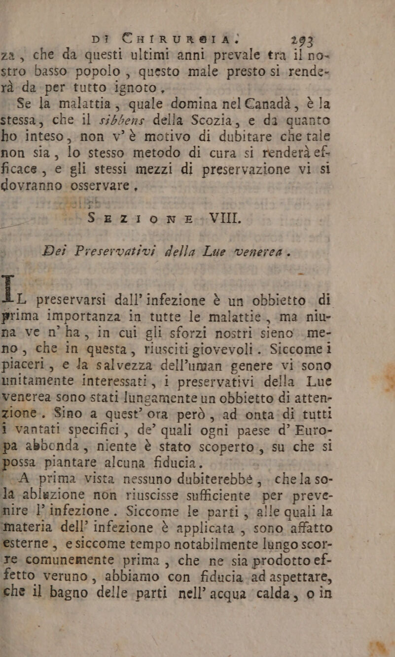 za, che da questi ultimi anni prevale tra il no- stro basso popolo , questo male presto si. rende- rà da per tutto ignoto, Se la malattia; quale domina nel Canada, è la stessa; che il si&amp;4ens della Scozia, e da quanto ho inteso, non v'è motivo di dubitare che tale non sia, lo stesso metodo di cura si renderà ef- ficace , e gli stessi mezzi di preservazione vi sl dovranno. osservare , TR it was SEZion E VII Dei Preservativi della Lue venerea. na ve nha, in cui gli sforzi nostri sieno .me- no, che in que esta, riusciti giovevoli. Siccome 1 piaceri, e la salvezza dell’uman genere vi sono unitamente interessati, i preservativi della Lue venerea sono stati lungamente un obbietto di atten- zione. Sino a quest’ ora però, ad onta di tutti 1 vantati specifici, de’ quali ogni paese d’ Euro- pa abbonda, niente è stato scoperto, su che si por piantare alcuna fiducia. prima vista nessuno dubiterebbeé ; . chela so- la iblioione non riuscisse sufficiente per preve- mire l’ infezione. Siccome le parti, alle quali la ‘materia dell’ infezione è applicata , sono affatto esterne , e siccome tempo notabilmente lungo scor- Ye comunemente prima , che ne sia prodotto ef- fetto veruno, abbiamo con fiducia. ad aspettare, che il bagno ‘delle parti nell’ acqua ‘calda, oin ef UR