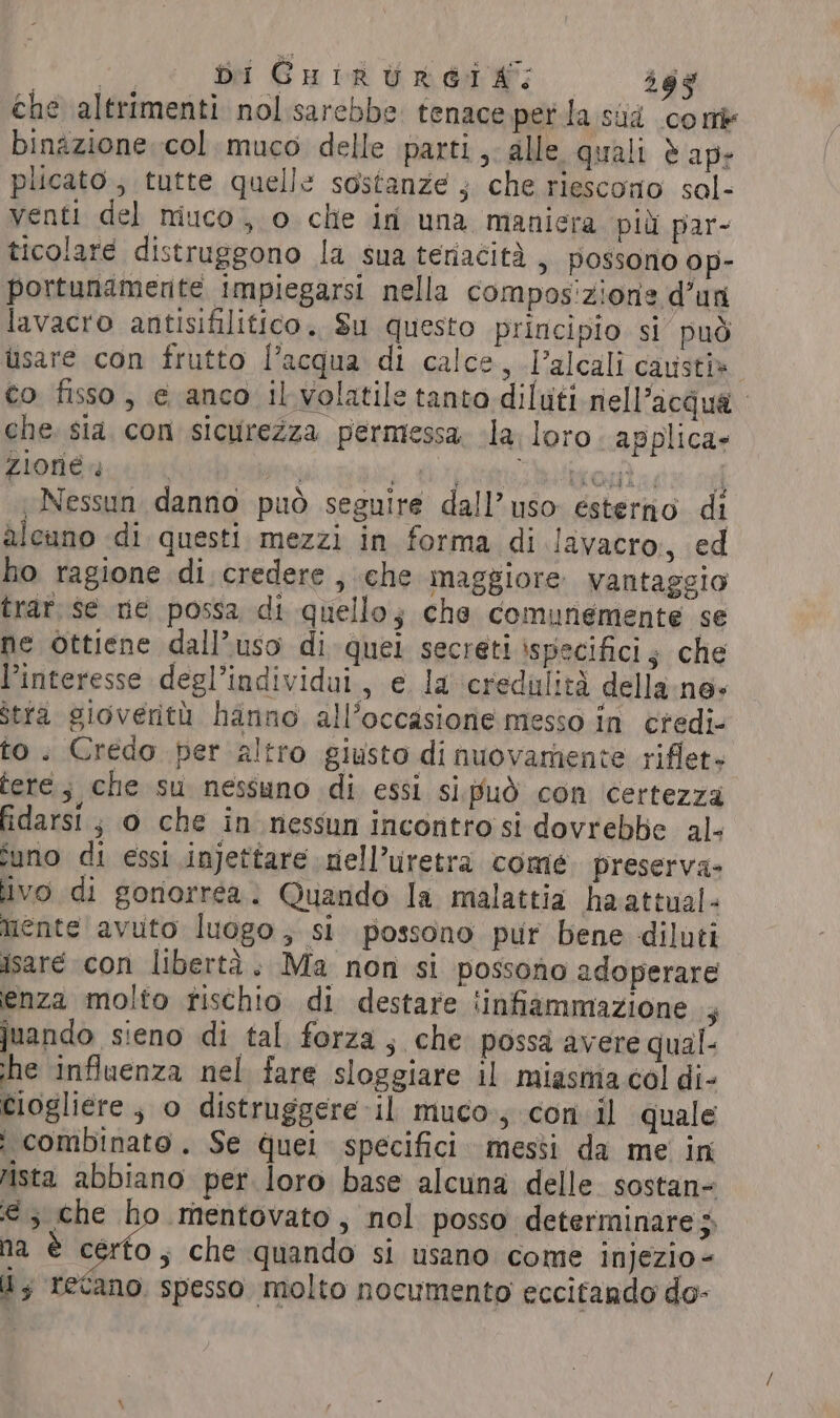 bi CHIRURGIA: 365 che altrimenti nol sarebbe tenace perla sad come binazione col muco delle parti, alle quali è ap- plicato; tutte quelle sostanze ; che riescono sal- venti del miuco, o che id una maniera più par- ticolare distruggono la sua teriacità, possono op- portunamente impiegarsi nella compos'zione d’uri lavacro antisifilitico. Su questo principio si può usare con frutto l’acqua di calce, l’alcali causti= co fisso, e anco il volatile tanto diluti nell'acqua che sia. con sicurezza permessa, la loro. applica- zione 4 | | y Crp Wire tig agate nel Nessun danno può seguire dall’ uso esterno di alcuno di questi mezzi in forma di Javacro, ed ho ragione di credere , che maggiore vantaggio trar se ne possa di quello; che comunemente se ne ottiene dall’uso di quel secreti ispecifici; che Pinteresse degl’individui , e la ‘credulità della ne- stra gioverith hanno all’occasione messo in ctedi- to. Credo per altro giusto di nuovarnente riflet» tere; che su nessuno di essi sipud con ‘certezza fidarsi; o che in nessun incontro si dovrebbe al- suno di essi injettare nell’uretra come. preserva- ivo di gonorréa. Quando la malattia haattual- mente avuto luogo, si possono pur bene diluti isare con libertà. Ma non si possono adoperare enza molto rischio di destare ‘infiammazione ; juando sieno di tal forza, che possa avere qual he influenza nel fare sloggiare il miasma col di- Ciogliere , o distruggere il muco, con il quale i combinato. Se quei specifici. messi da me in rista abbiano per loro base alcuna delle sostan- € ; che ho mentovato, nol posso determinare 5 na è certo ; che quando si usano come injezio- Uy recano. spesso molto nocumento eccitando do-