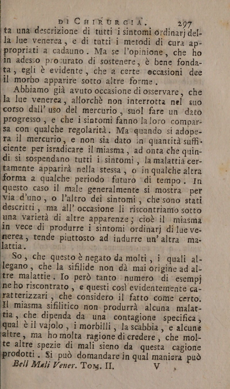 ta una descrizione di tutti i sintomi ordinar] del- la lue venerea, e di tutti i metodi di cura ap- propriati a cadauno. Ma se l’opinione, che ho in adesso procurato di sostenere, è bene fonda- ta, egli è evidente, che a certe eccasioni dee Il morbo apparire sotto altre forme. Abbiamo già avuto occasione di osservare, che la lue venerea, allorchè non interrotta nel suo ‘corso dall’ uso del mercurio , ‘suol fare un dato Progresso , e che i sintomi fanno la loro compar- sa con qualche regolarità. Ma:quando si adope- ra il mercurio, e non sia dato in’ quantità suffi: ‘ciente per isradicare il'miasma, ad onta che quin- di si sospendano tutti i.sintomi, la malattia cer- tamente apparirà nella stessa, o inqualche altra forma a qualche periodo futuro “di tempo. In questo caso il male generalmente si mostra per via-d’uno, o l’altro dei sintomi; che'sono stati descritti, ma all’ occasione li riscontriamo sotto una varietà di altre apparenze; icioè il miasma in vece di produrre i sintomi ordinarj dilue ve- merea, tende piuttosto ad indurre un’ altra ma- lattia. gen So, che questo è negato da molti, i quali al- legano, che la sifilide non dà mai origine ad al- tre malattie. Io però tanto numero ‘di esempj ‘ne ho riscontrato , e questi così evidentemente ca- ratterizzari , che considero il fatto come certo. Il miasma sifilitico non produrrà alcuna malat- tia, che dipenda da una contagione specifica , qual è il vajolo , i morbilli ; la scabbia &gt; e alcune. altre, ma ho molta ragione di credere , che mol- te altre spezie di mali sieno da questa cagione prodotti. Si può domandare in qual maniera può Bell Mali Vener. Tom. II, Vit * x