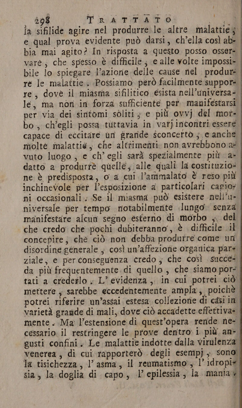la sifilide agire nel produrre le altre malattie; | e qual prova evidente può darsi, ch’ella così ab- | bia mai agito? In risposta a questo posso osser= vare; che spesso è difficile; e alle volte impossi- | bile lo spiegare l’azione delle cause nel produre re le malattie . Possiamo però facilmente suppors | re, dovè il miasma sifilitico ésista nell’universa- le, ma non in forza sufficiente per manifestarsi | per via dei sintomi soliti ; e più ovvj del mot-. bo, ch’egli possa tuttavia in var) incontri essere capace di eccitare un graride sconcertò ; e anche molte malattié, che alttimefiti. non avrebbono ae vuto luogo ; e ch’ egli sarà spezialmente più a&gt; | datto a produrré quelle, alle quali la costituzio= | ne è predisposta, o a cui l’ammalato È reso più | inchinevole pet l'esposizione a particolari cagio» | ni occasionali. Se il miasma può esistere nell’u- niversale per tempo notabilmerite lungo senza manifestare alcun segno esterno di morbo ,, del che credo che pochi dubiteranno, è difficile il concepire, chè ciò non debba produrre come uri | disordine generale } così un’affezione organica pare ziale, e per conseguenza credo , che così succe-. da più frequentemente. di quelle , che siamo por: | tati a crederlo. L’ evidenza, in cui potrei ciò | mettere, sarebbe eccedentemente ampla, poichè | potrei riferire un’assai estesa colleziorie di casi in | varietà grande di mali, dove ciò accadette effettiva+ mente. Ma l'estensione di quest'opera rende ne- cessario. il restringere le prove dentro: i più an-. gusti confini. Le malattie indotte dalla virulenza . è ; ( qe , agar P hi venerea , di cui rapporterò degli esempJ, sono | la tisichezza, |’ asma, il reumatismo’, 1° idropte| sia, la doglia di capo, l'epilessia, la mania y i