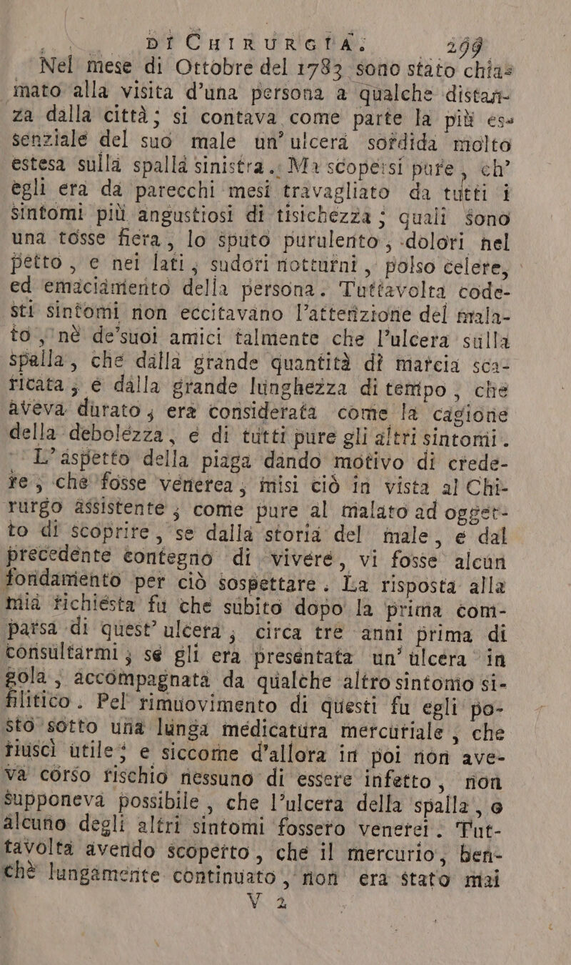 uu Canoni die: 20% Nel mese di Ottobre del 1783 sono stato chias mato alla visita d’una persona a qualche distan- za dalla città; si contava come parte la più es= senziale del suo male un’ ulcera sofdida molto estesa sulla spalla sinistra. Ma scope:si pure, ch’ egli era da parecchi mesi travagliato da tutti i sintomi più angustiosi di tisichezza j quali $ono una tosse fiera, lo sputo purulento, «dolori nel petto , e nei lati, sudori notturni, polso celere, - ed ‘emaciimerito della persona. Tuttavolta code- sti sintomi non eccitavano l’atterizione del mala- to nè de’suoi amici talmente che l’ulcera sulla Spalla, che dalla grande quantità dî marcia sca- ritata ; e dalla grande lunghezza ditempo, che aveva durato , era corisiderata come la cagione della debolezza, é di tutti pure gli altri sintomi. L'aspetto della piaga dando motivo di crede- re, che’fosse venerea , misi ciò in vista al Chi- rurgo assistente ; come pure al malato ad opget- to di scoprite, se dalla storia del male, e dal precedente contegno di vivere, vi fosse alcun foridamento per ciò sospettare. La risposta alla mia fichiesta fu che subito dopo la prima com- parsa di quest’ uléera ; circa tre anni prima di consultarmi; se gli era presentata un’ ulcera in gola, accompagnata da qualche altro sintomo si- filitico. Pel rimuovimento di questi fu egli po- sto sotto una lunga medicatura mercutiale , che tiuscì utile; e siccome d'allora in poi non ave- va corso rischio nessuno di essere infetto, non supponeva possibile , che l’ulcera della spalla, @ alcuno degli altri sintomi fosseto venetei. Tut- tavolta avendo scopetto , che il mercurio, ben- chè lungamente continuato, non era stato mai V2