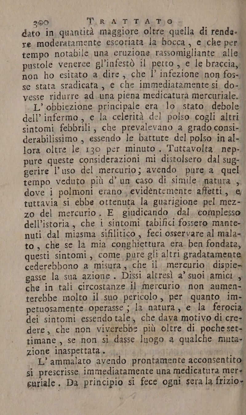 200 T, RAT Th Ay, Fa @ dato in quantita maggiore oltre quella di rende- re moderatamente escoriata la bocca, e che per. tempo notabile una eruzione rassomigliante alle. pustole venerce gl’infestò il petto, e le braccia, non ho esitato a dire , che lV infezione non fos-. se stata sradicafa, e che immediatamente si do- vesse ridurre ad.una piena medicatura mercuriale. L’ obbiezione principale era lo stato debole dell’ infermo, e la celerità del poiso cogli altri sintomi febbrili; che prevalevano a grado consi- derabilissimo , essendo le battute del polso in al- lora oltre le 130 per minuto. Tuttavolta. nep-. pure queste considerazioni mi distolsero dal sug- gerire |’ uso del mercurio; avendo pure, a quel tempo veduto più d’ un caso di simile. matura, dove i polmoni erano. evidentemente affetti, e tuttavia si ebbe ottenuta la guarigione pel mez- zo del mercurio. E giudicando dal. complesso dell’istoria, che i sintomi tabifici fossero mante- nuti dal miasma sifilitico, feci osservare al mala- to, che se la mia conghiettura era. ben fondata, questi sintomi, come. pure gli altri gradatamente, cederebbono a misura, che il. mercurio. dispie» gasse la sua azione. Dissi altresì a’ suoi amici , che in tali circostanze. il mercurio non aumen. terebbe molto il suo pericolo, per quanto im- petuosamente. operasse ; la natura, e la ferocia dei sintomi essendo tale, che dava motivo di cre- dere, che non viverebbe più oltre di poche set- timane , se non si dasse luogo a qualche. muta- zione inaspettata. |, PA L’ ammalato avendo prontamente acconsentito! sì prescrisse, immediatamente una medicatura mer euriale, Da principio si fece ogni serala frizio»