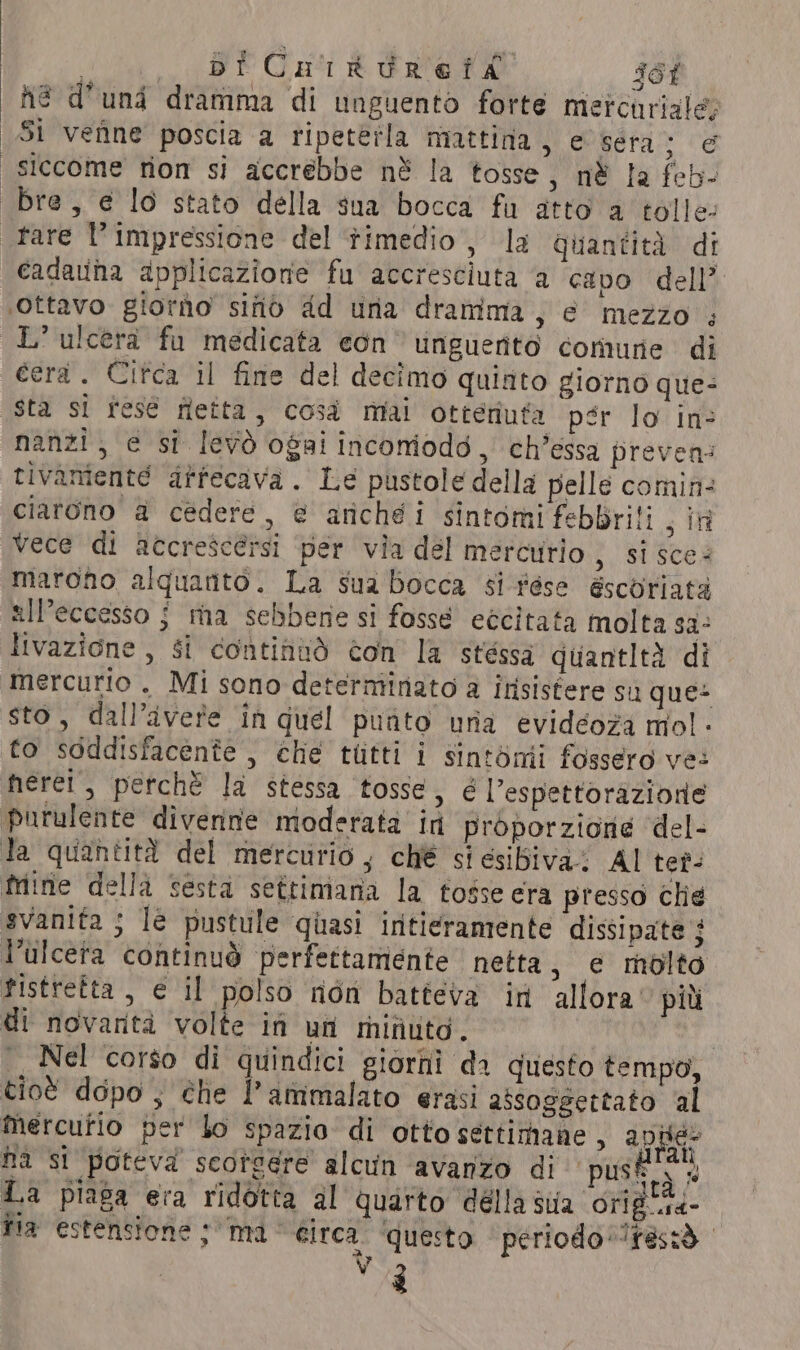 hé d’und dramma di unguento forte mercuriale Si vefine poscia a ripeterla mattina, e sera ‘ee siccome tion si accrebbe nè la tosse, né la feb- bre, e lo stato della sua bocca fu atto a tolle- tare l'impressione del timedio, la quantità di cadauna applicazione fu accresciuta a capo dell’ ‘ottavo giorào sitio dd una dramima, e mezzo ; LE’ ulcerà fu medicata eon vinguernto comune di cera. Citca il fine del decimo quinto giorno que: sta si fese fetta, così mai otteriuta pér lo in: “nanzi, e si levò ogai inconiodd, ch’essa preven tivamente dffecava. Le pustole della pelle comin: ciarono a cedere, @ arichéi sintomi febbrili s in vece di accrescérsi per via del mercurio , si sces marono alquanto. La sua Bocca si tése escoriata all'eccesso j ma sebbene si fosse eccitata molta sa. livazione , $i continuò con la stéssa quantità di mercurio . Mi sono determinato a insistere sa ques sto, dall’ivere in quel punto una evidéoza mol. fo soddisfacente , che tutti i sintomi fossero ve: nerei, perchè la stessa tosse, é l’espettorazione purulente divenne moderata in proporzione del- Ja quantità del mercurio, ché si esibiva Al ter- fine della sesta settimana la fosse era presso che svanita ; le pustule quasi iritieramente dissipate ; Pulcera continuò perfettamente netta, e molto fistretta , e il polso riòn batteva in allora più di novanta volte in un minuta. Nel corso di quindici giorni da questo tempo, tioè dopo ; che l’ammalato erasi assoggettato al Mercutio per bo spazio di otto settimane, apie na si poteva seoteére alcun ‘avanzo di ‘pusk ss La piaga era ridotta al quarto della sua ori *4- fia estensione ; ma circa. ‘questo | periodo restò. ta wa