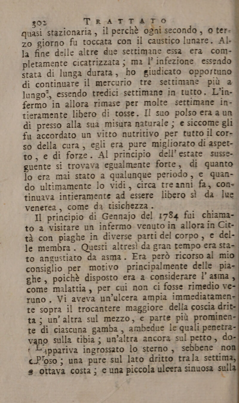 g0% TRATTATO quasi stazionaria, il perchè ogni secondo, 0 ter- zo giorno fu toccata con il caustico lunare. Al- la fine delle altre due settimane essa era com- pletamente cicatrizzata ; ma l’ infezione esseado stata di lunga ‘durata, ho giudicato opportuno | di continuare il mercurio tre settimane più a. lungo?, essendo tredici settimane in tutto. L’in- fermo in allora rimase per molte settimane in- tieramente libero di tosse. I! suo polso era a un di presso alla sua misura naturale ; e siccome gli fu accordato un vitto nutritivo per tutto Il cor- so della cura, egli era pure migliorato di aspet- to, e di forze. Al principio dell'estate susse- guente si trovava egualmente forte, di quanto lo era mai stato a qualunque periodo, e quan- do ultimamente lo vidi, circa treanni fa, con. tinuava intieramente ad essere libero sì da luc venerea, come da tisichezza . Il principio di Gennajo del 1734 fui chiama-. to a visitare un infermo venuto in allora in Cit- tà con piaghe in diverse parti del corpo, € del- le membra. Questi altresì da gran tempo era sta- to angustiato da asma. Era però ricorso al mio consiglio per motivo principalmente delle pia- ghe, poichè disposto era a considerare l'asma, come malattia, per cui non ci fosse rimedio ve- runo . Vi aveva un’ulcera ampia immediatamen- te sopra il trocantere maggiore della coscia drit- ta; un’ altra sul mezzo, € parte più prominen- te di ciascuna gamba, ambedue le quali penetra- vano sulla tibia ; un’altra ancora sul petto, do- + Lippariva ingrossato lo sterno , sebbene non cP'oso ; una pure sul lato dritto trala settima, e ottava costa; e una piccola ulcera sinuosa sul x.