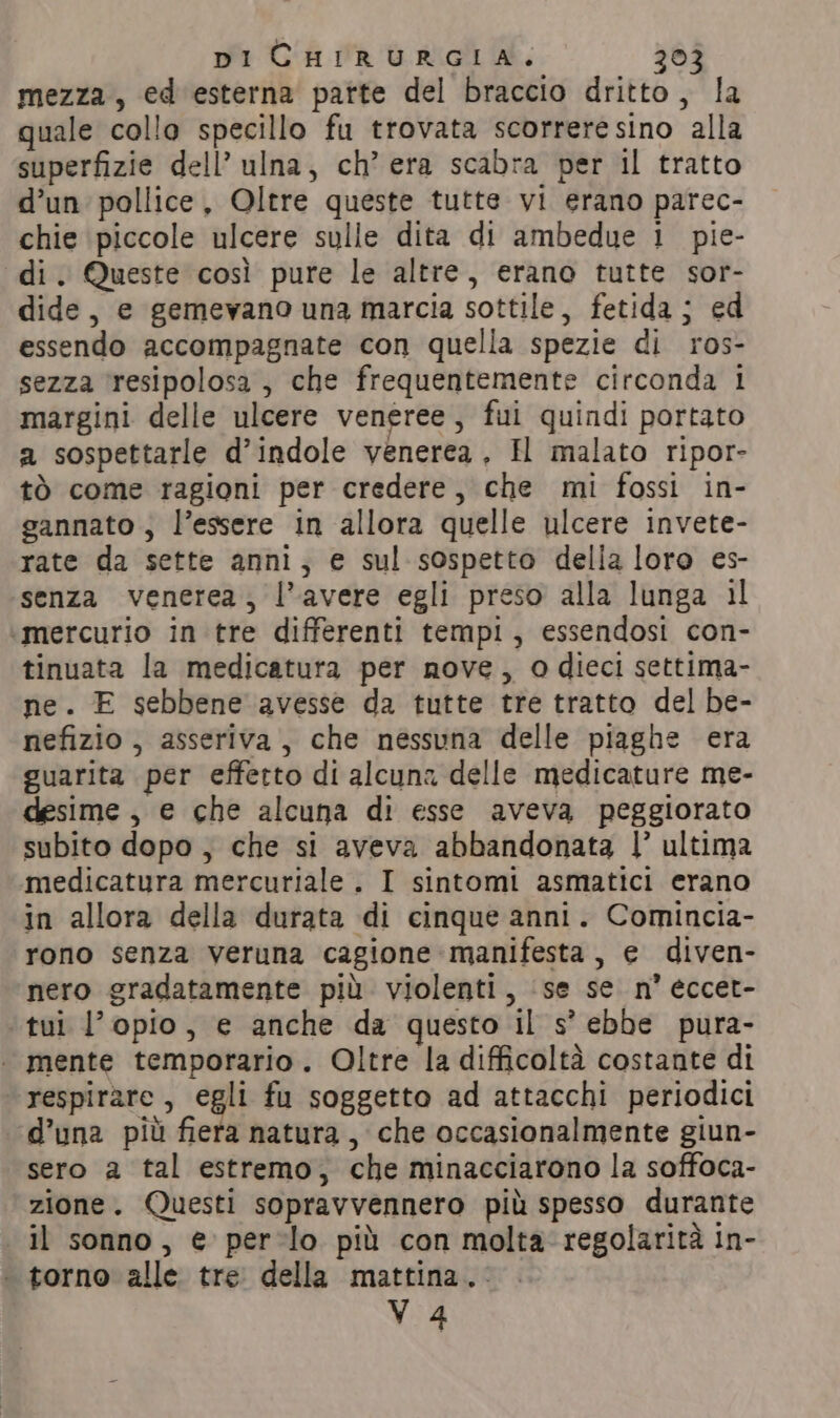 DI CHIRURGIA. 30 mezza, ed esterna parte del braccio dritto, la quale collo specillo fu trovata scorrere sino alla superfizie dell’ ulna, ch’ era scabra per il tratto d’un pollice, Oltre queste tutte vi erano parec- chie piccole ulcere sulle dita di ambedue i pie- di. Queste così pure le altre, erano tutte sor- dide, e gemevano una marcia sottile, fetida; ed essendo accompagnate con quella spezie di ros- sezza ‘resipolosa, che frequentemente circonda 1 margini delle ulcere veneree, fui quindi portato a sospettarle d’indole venerea, H malato ripor- tò come ragioni per credere, che mi fossi in- gannato , l’essere in allora quelle ulcere invete- rate da sette anni, e sul sospetto della loro es- senza venerea, |’ avere egli preso alla lunga il ‘mercurio in tre differenti tempi, essendosi con- tinuata la medicatura per nove, o dieci settima- ne. E sebbene avesse da tutte tre tratto del be- nefizio , asseriva, che nessuna delle piaghe era guarita per effetto di alcuna delle medicature me- desime , e che alcuna di esse aveva peggiorato subito dopo, che si aveva abbandonata I’ ultima medicatura mercuriale . I sintomi asmatici erano in allora della durata di cinque anni. Comincia- rono senza veruna cagione manifesta, e diven- nero gradatamente più violenti, se se n° eccet- tui l’opio, e anche da questo il s’ ebbe pura- | mente temporario. Oltre la difficoltà costante di respirare, egli fu soggetto ad attacchi periodici d’una più fiera natura, che occasionalmente giun- sero a tal estremo, che minacciarono la soffoca- zione. Questi sopravvennero più spesso durante il sonno, e pero più con molta regolarità in- « torno alle tre della mattina. Vv 4
