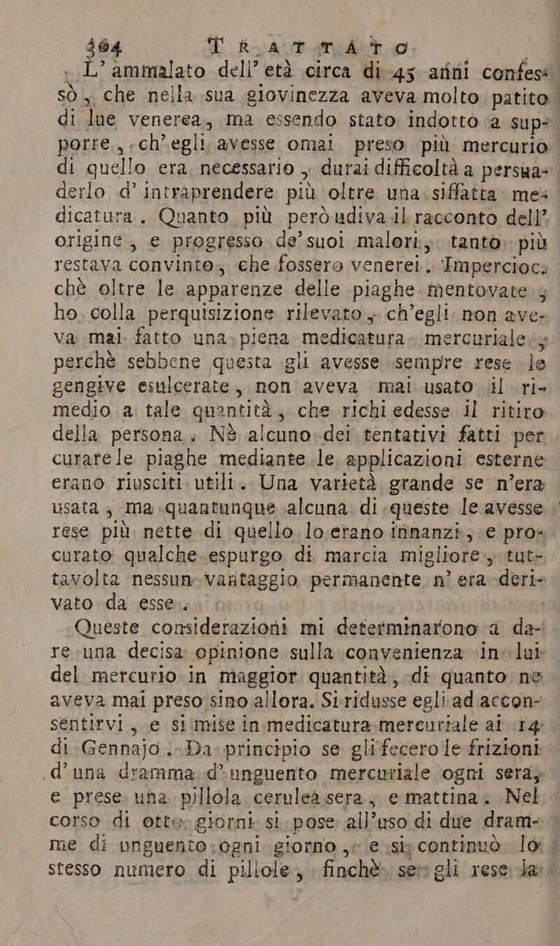 $64 T RLAT TAT O. | L’ammalato dell’ etd circa di-45. atini confess Sig che nella sua giovinezza aveva molto patito di lue venerea, ma essendo stato indotto a sup? | porre., ch’ egli. avesse omal preso più mercurio: di quello era, necessario , durai difficoltà a persua= derlo .d’ intraprendere più oltre una siffatta. mes. dicatura. Quanto pil però udiva il racconto dell’ origine; e progresso de’suoi malori;. tanto: più restava convinto; che fossero venere. ‘Impercioci chè oltre le apparenze delle piaghe. mentovate.4 ho, colla. perquisizione rilevato + ch’egli. non ave- va mai. fatto una. piena medicatura mercuriale ys perchè sebbene questa gli avesse sempre rese le gengive esulcerate, non aveva mai usato il. ri- medio a. tale GRADE tag che richi edesse il ritiro della persona. Nè alcuno.dei tentativi fatti per curate le piaghe mediante le applicazioni esterne erano riusciti. utili... Una varietà grande se n'era usata 4 ma quantunque alcuna di queste le avesse rese più nette di quello. lo erano iinanzi;.e pro=. curato qualche .espurgo di marcia migliore, tut- tavolta nessun vantaggio permanente n? era -deri- vato da essen. | Queste considerazioni mi determinarono a da- re.una decisa opinione sulla convenienza «inv lub del mercurio. in maggior quantità, di quanto ne aveva mai preso sino allora. Si ridusse egli adaccon- sentirvi, e Si mise in medicatura.mercuriale ai 14 di Gennajo..-Da..principio se glifecero le frizioni d’una dramma d&gt;unguento mercuriale ogni sera; e prese. una pillola. ceruleasera , e mattina . Nel corso di Otte: giorni st, pose all’uso di due dram- me di urguente: ogni. giorno je e si continuò. lo: | stesso numero di pillole; incl ser gli rese; dar!