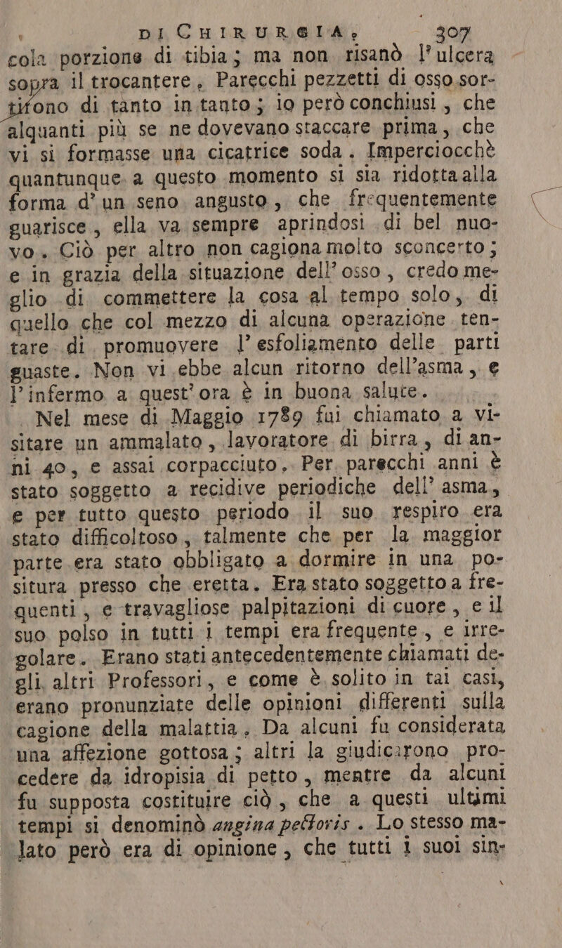 cola ‘porzione di tibia; ma non risanò l’ulcera sopra il trocantere, Parecchi pezzetti di osso.sor- tifono di tanto in tanto; io però conchiusi, che alquanti più se ne dovevano staccare prima, che vi si formasse una cicatrice soda. Imperciocchè quantunque. a questo momento si sia ridotta alla forma d’ un seno. angusto, che frequentemente guarisce, ella va sempre aprindosi .di bel nuo- vo. Ciò per altro non cagiona molto sconcerto ; e in grazia della situazione dell’ osso, credo me- glio di commettere la cosa al tempo solo,. di quello che col mezzo di alcuna operazione. ten- tare. di. promuovere |’ esfoliamento delle parti guaste. Non vi ebbe alcun ritorno dell'asma, € l’ infermo a quest'ora è in buona salute. | Nel mese di Maggio 1789 fui chiamato a vi- sitare un ammalato , lavoratore di birra, di an- ni 40, e assai corpacciuto,. Per. parecchi anni è stato soggetto a recidive periodiche dell’ asma, e per tutto questo periodo il suo respiro era stato difficoltoso, talmente che per la maggior parte .era stato obbligato a dormire in una po- situra presso che eretta. Era stato soggetto a fre- quenti, e travagliose palpitazioni di cuore, e il suo polso in tutti i tempi era frequente, e irre- golare. Erano stati antecedentemente chiamati de- gli, altri Professori, e come è. solito in tal casi, erano pronunziate delle opinioni differenti sulla cagione della malattia, Da alcuni fu considerata una affezione gottosa; altri la giudicirono pro- cedere da idropisia di petto, mentre da alcuni fu supposta costituire cid, che a questi. ultimi tempi si denominò aagina peGoris . Lo stesso ma- lato però era di opinione, che tutti 1 suoi sin» \