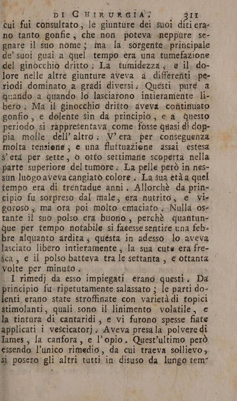 FR DEB ar O dui cui fui consultato; le giunture dei suoi diti era- no tanto gonfie, che non poteva neppure se- gnare il suo nome; ina. la. sorgente. principale de’ suoi guai a quel tempo era una tumefazione del ginocchio dritto: La tumidezza; @ il do- lore nelle altre giunture aveva a differefiti .pe- riodi dominato a gradi diversi; Quésti. puré a quarido a quando lo lasciatono intieramente li- bero: Ma il ginocchio dritto. aveva cofitinuato gonfio, e dolente sin da principio, e a questo periodo si rappresentava come. fosse quasi di dop- pia molle dell’ altro: V°era per conseguenza molta tensierie; e una fluttuaZiene assai estesa $ erd per sette, ò otto settimarie scoperta nella parte superiore deltumore.; La pelle però in nes- sun: luogo aveva cangiatò colore .. La sua età a quel tempo era di trentadue anni. Allorchè da prin- cipio fu sorpreso dal male; era nutrito, e Vir vorosò 3 ma ora poi molto ematiato. Nulla oss tante il suo polso era buono, perchè quantun- que per tempo notabile si faéesse sentite una feb- bre alquanto ardita; questa in adesso lo aveva lasciato libero intieramente ; la sua cute era fre- sca, € il polso batteva tra le settanta, € ottanta Volte per minuto 00 I rimedj da esso impiegati érano questi. Da principio fu. tipetutamente salassato ; le parti do- lenti erano state stroffinate con varietadi fopici stimolanti, quali sono il linimento volatile, e la tintura di cantaridi, e vi furono spesse fiate applicati 1 vescicator]. Aveva presa la. polvere di lames ; Ia canfora, e l’opio. Quest’ultimo però €ssendo l’unico rimedio, da cui traeva sollievo; si posero gli altri tutti in disuso da lungo tem” .