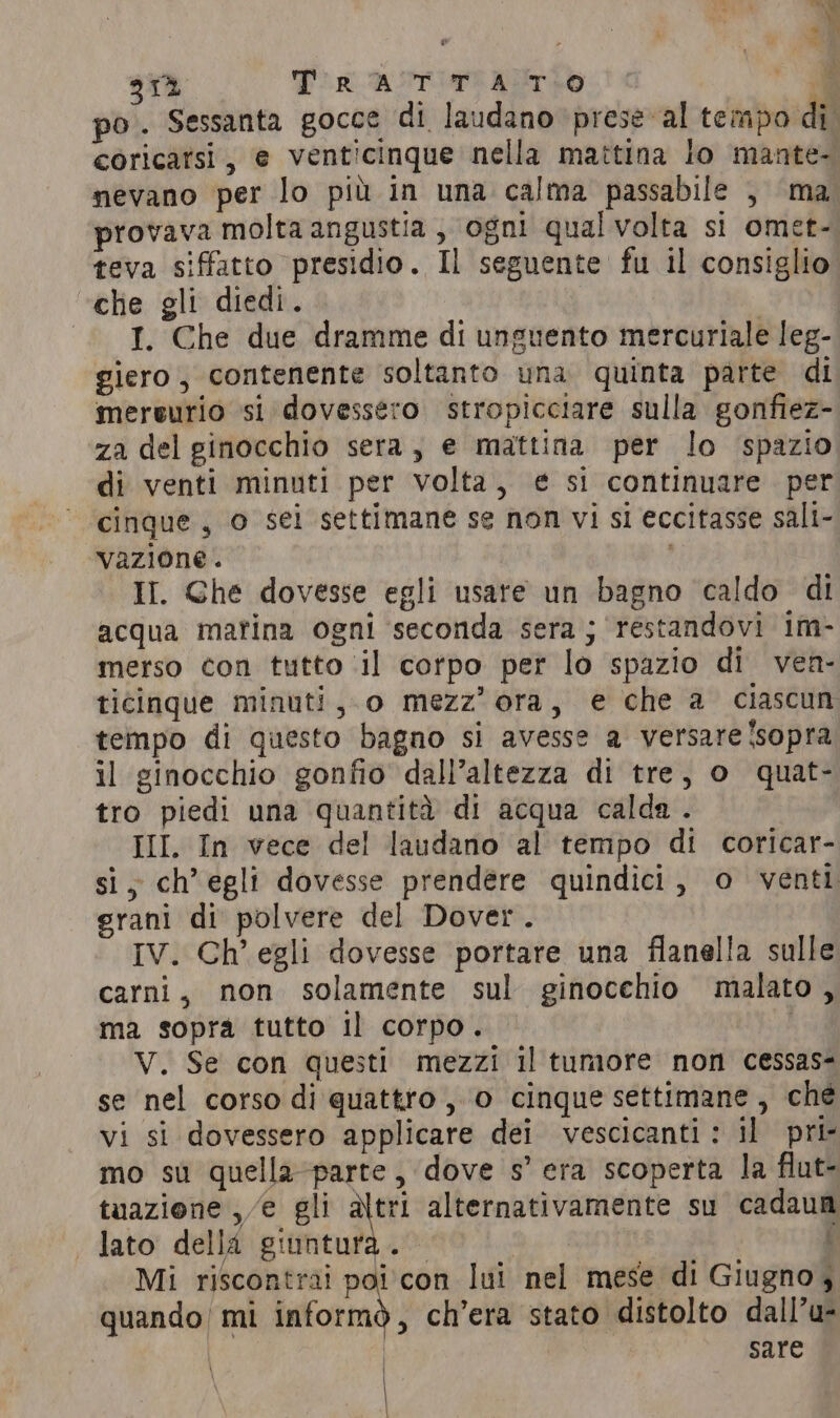 «di ae 312 Tir ASTIT ATO 7 po. Sessanta gocce di laudano prese al tempo di. coricatsi, e venticinque nella mattina lo mante- nevano per lo più in una calma passabile , ma provava molta angustia , ogni qualvolta si omet- teva siffatto presidio. Il seguente fu il consiglio «che gli diedi. I. Che due dramme di unguento mercuriale leg- giero, contenente soltanto una quinta parte di mereurio si dovessero stropicciare sulla gonfiez- za del ginocchio sera, e mattina per lo spazio di venti minuti per volta, € si continuare per cinque, o sei settimane se non vi si eccitasse sali- vazione. II. Ghe dovesse egli usare un bagno caldo di acqua matina ogni seconda sera; restandovi im- merso con tutto il corpo per lo spazio di ven- ticinque minuti, o mezz’ ora, e che a ciascun tempo di questo bagno si avesse a versare Isopra il ginocchio gonfio dall’altezza di tre, o quat- tro piedi una quantità di acqua calda . III. In vece del laudano al tempo di coricar- si, ch’ egli dovesse prendere quindici, o venti grani di polvere del Dover. IV. Ch’ egli dovesse portare una flanella sulle carni, non solamente sul ginocchio malato, ma sopra tutto il corpo. V. Se con questi mezzi il tumore non cessas- se nel corso di quattro, 0 cinque settimane, ché vi si dovessero applicare dei vescicanti: il pri- mo su quella-parte, dove s’ era scoperta la flut- tuazione ,/e gli altri alternativamente su cadaum lato della giuntura. { Mi riscontrai poi con lui nel mese di Giugno, quando mi informò, ch’era stato distolto dall’u- | sare \ |
