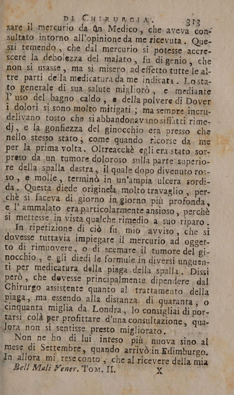 sare 11 mercurio da. Qn. Medico, che: avevi cone sultato intorno all’opinione da me ricevuta. Que- sti temendo., che dal mercurio si potesse ..accre- “scere la debolezza del malato, fu di genio, che non si usasse, ma si misero, adeffetto tutte le al- tre parti della medicatura da me indicata. Losta- to generale di sua. salute migliorò, e mediante 1° uso del bagno caldo, e. della polvere di Dover 1 dolori si sono molto mitigati ; Ma sempre. incru- delivano tosto che siabbandonavanosif.tti rime- dj, e la gonfiezza del ginocchio era presso. che nello. stesso stato; come quando ricorse da. me per la prima volta. Oltreacchè egli era stato. sor» | preso da un tumore doloroso sulla parte’ superio- re della spalla destra, il quale dopo divenuto ros- so, e molle, terminò in un'ampia ‘ulcera. sordi- da... Questa diede originefa. molto travaglio , per- .chè si faceva. di. giorno In.giorno. più profonda, e l’ammalato era particolarmente ansioso, perchè si mettesse in vista qualche. rimedio .a..suo Tiparo. In ripetizione di ciò. fu mio avviso, che si dovesse tuttavia impiegare il mercurio ad ogget. to di rimuovere, o-di scemare. il tumore del gi- nocchio., e gli diedi le formule in divers} unguen- ti per medicatura della piaga. della spalla. Dissi però, che devesse principalmente dipendere . dal Chirurgo assistente quanto al ‘trattamento. della ‘piaga, ma essendo alla distanza. di quaranta; O ‘cinquanta miglia da. Londra, lo consigliai di por- tarsi colà per profittare d’una consultazione, qua- “lora. non si sentisse presto migliorato. | Non ne ho di lui inteso più, nuova sino al’ mese di Settembre, quando arrivo-in Edimburgo. In allora mi rese conto s che al ricevere della mia | Bell Mali Fener. Tom. IL x | Là