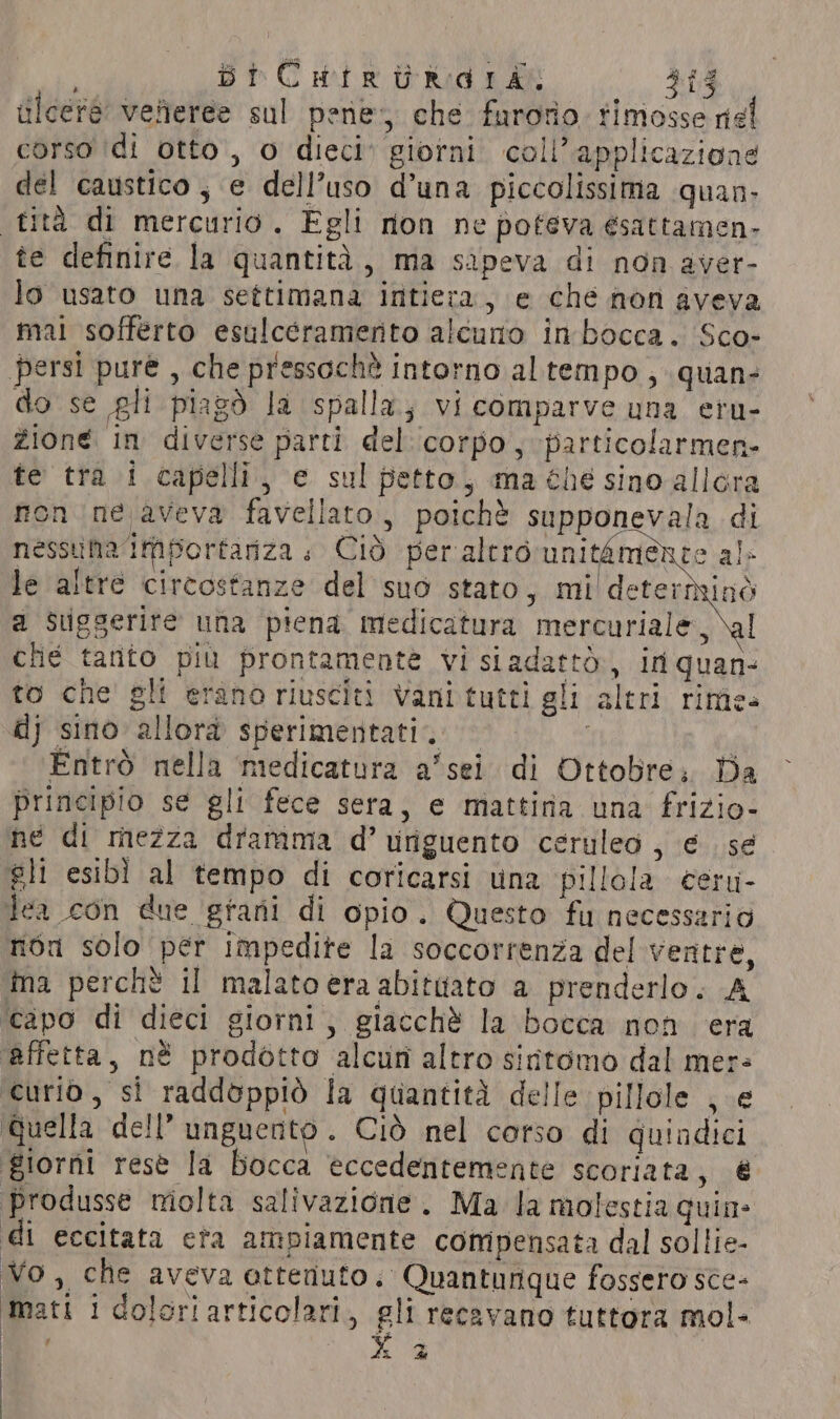 ¥ ulceré veneree sul pene; che furorio. rimosse nel corso ‘di otto, o dieci giorni coll’ applicaziong del caustico, e dell’uso d’una piccolissima quan. tita di mercurio. Egli rion ne pofeva ésattamen- te definire la quantità, ma sapeva di non aver- lo usato una settimana intiera, e che non aveva mai sofferto esulcéramerito alcuno in bocca. Sco- persi pure , che pressochè intorno al tempo , quan- do se gli piagò la spalla; vi comparve una eru- zione in diverse parti del corpo, particolarmen- te tra i capelli, e sul petto, ma ¢hé sino allora non ne aveva favellato, poichè supponevala di nessuna iMportariza + Ciò peralero unitamence al» le altre circostanze del suo stato, mi detertyind a Suggerite una piena medicatura mercuriale \y che tanto più prontamente vi siadatto, in quan- to che gli erano riusciti vani tutti gli altri rime» dj sino allora sperimentati. i Entrò nella medicatura a’sei di Ottobre; Da principio se gli fece sera, e mattina una frizio- ne di mezza dramma d’ uriguento ceruleo , € se gli esibì al tempo di coricarsi una pillola ceru- tea con due grani di opio. Questo fu necessario non solo per impedite la soccorrenza del ventre, ina perchè il malato era abitttato a prenderlo. A ‘capo di dieci giorni, giacchè la bocca non era affetta, nè prodotto alcun altro sidtomo dal mer= curio, si raddoppiò la quantità delle pillole , e Quella dell’ unguento. Ciò nel corso di quindici giorni resè la Bocca eccedentemente scoriata, é ‘produsse molta salivazione. Ma la molestia quin: di eccitata eta ampiamente compensata dal sollie- Vo, che aveva ottenuto. Quantunque fossero sce- Mati i doloriarticolari, gli recavano tuttora mol- LE X 2
