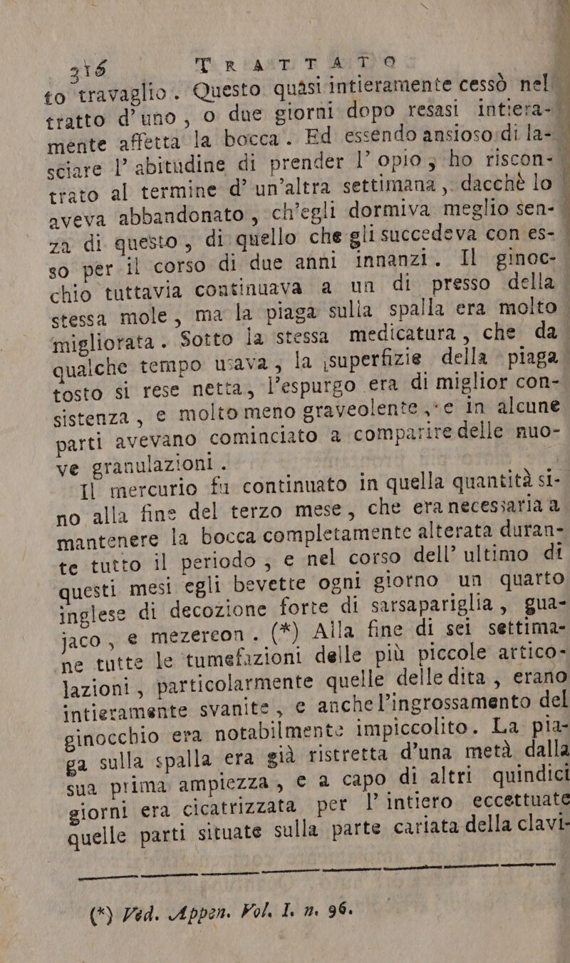 318 Tp PAST) TR AUTO x i : | tosto si rese netta, l'espurgo era di miglior con- sistenza, e molto meno graveolente «e in alcune parti avevano cominciato a comparire delle nuo- ve granulazioni . | Il mercurio fu continuato in quella quantità si- no alla fine del terzo mese, che era necessaria a mantenere la bocca completamente alterata duran- te tutto il periodo ; € nel corso dell’ ultimo di questi mesi egli bevette ogni giorno un quarto inglese di decozione forte di sarsapariglia, gua- jaco, e mezereon. (*) Alla fine di sei settima- ‘ne tutte le tumefazioni delle più piccole artico- lazioni , particolarmente quelle delle dita, erano ‘intieramente svanite, e anche l’ingrossamento del ginocchio era notabilmente impiccolito. La pia- ga sulla spalla era già ristretta d’una metà dalla sua prima ampiezza, © a capo di altri quindici giorni era cicatrizzata per l’ intiero eccettuate quelle parti situate sulla parte cariata della clavi-