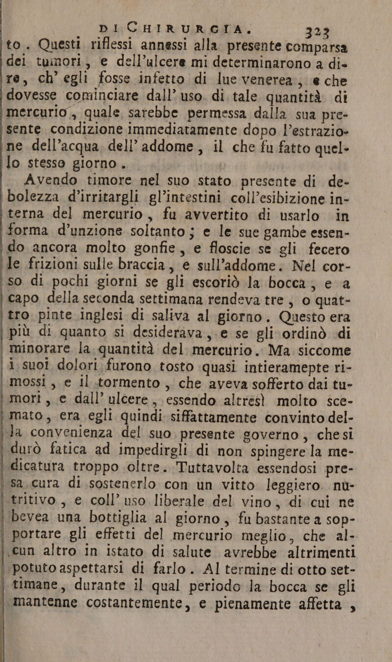 to. Questi riflessi annessi alla presente comparsa idei tumori, e dell’ulcere mi determinarono a di« re, ch’ egli fosse infetto di lue venerea , e che dovesse cominciare dall’ uso. di. tale quantita di mercurio, quale, sarebbe permessa dalla sua pre- | sente condizione Immediatamente dopo l’estrazio» ne dell’acqua, dell’ addome, il che fu fatto quel- ilo stesso giorno. 7 Avendo timore nel suo stato presente di de- bolezza d’irritargli gl’intestini coll’esibizione in- terna del mercurio, fu avvertito di usarlo in forma d’unzione soltanto ; e le sue gambe essen- do ancora molto gonfie, e floscie se gli fecero \de frizioni sulle braccia, e sull’addome. Nel cor- So di pochi giorni se gli escoriò la bocca, e a | capo della seconda settimana rendeva tre , o quat- | tro pinte inglesi di saliva al giorno. Questo era | più di quanto si desiderava, e se gli ordinò di | minorare la. quantità del mercurio. Ma siccome i suoi dolori furono tosto quasi intieramepte ri- | mossi, e il.tormento , che aveva sofferto dai tu- i mort, e dall’ ulcere, essendo altresì molto sce- i mato, era egli quindi siffattamente convinto del- i Ja convenienza del suo presente governo, chesi i durò fatica ad impedirgli di non spingere la me- | dicatura troppo oltre. Tuttavolta essendosi pre- | sa,cura di sostenerlo con un vitto leggiero. nù- | tritivo, e coll’ uso liberale del vino, di cui ne | bevea una bottiglia al giorno, fu bastante a sop- | portare gli effetti del mercurio meglio, che al- i.cun altro in istato di salute avrebbe altrimenti | potuto aspettarsi di farlo. Al termine di otto set- | timane, durante il qual periodo la bocca se gli mantenne costantemente, e pienamente affetta,