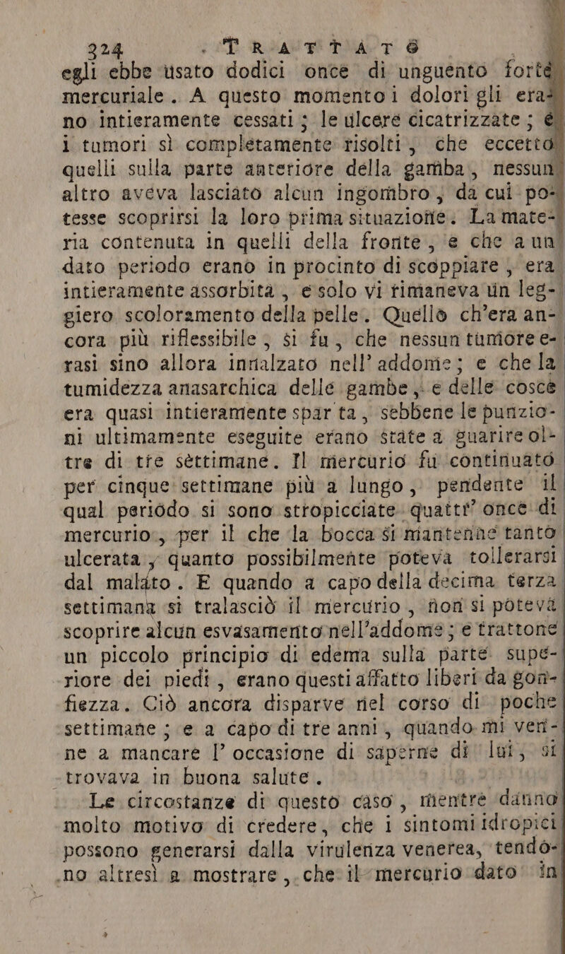 egli ebbe usato dodici once di unguento fortà. mercuriale. A questo momentoi dolori gli era? no intieramente cessati; le ulcere cicatrizzate ; È i tumori sì completamente risolti, che eccetto” quelli sulla parte anteriore della gamba, nessun. altro aveva lasciato alcun ingombro, da cui: po- tesse scoprirsi la loro prima situaziofie. La mate= ria contenuta in quelli della fronte ; ‘e che a uni dato periodo erano in procinto di scoppiare , era. intieramente assorbità , e solo vi timaneva un leg-. giero scoloramento della pelle. Quello ch'era an- cora più riflessibile } $i fu, che nessuntunioree- rasi sino allora innalzato nell’ addome; e che la tumidezza anasarchica delle gambe e delle cosce era quasi intieramente spar ta, sebbene le punzio- | ni ultimamente eseguite erano state a guarire ol- tre di tfe settimane. Il mercurio fu continuato | per cinque: settimane più a lungo, pendente il qual periodo si sono stropicciate. quatti” once di mercurio:, per il che la bocca si insert draatoli ulcerata y quanto possibilmente poteva tollerarsi dal maldto . E quando a capo della decima terza settimana st tralascid ‘il mercurio , fiomsi poteva. scoprire alcun esvasamenitonell’addome ; e trattone | un piccolo principio di edema sulla parte. supe-| riore dei piedi, erano questi affatto liberi da goa-| fiezza. Ciò ancora disparve riel corso di poche | settimane ; e a capo di tre anni, quando. mi veri-| ne a mancare |’ occasione di saperne di lot, st «trovava in buona salute. | Le circostanze di questo caso, mentrè dating) molto motivo di credere, che i sintomi Idropici, possono generarsi dalla virulenza venerea, ‘tendo-| no altresì a mostrare,.che ilmercurio dato ini