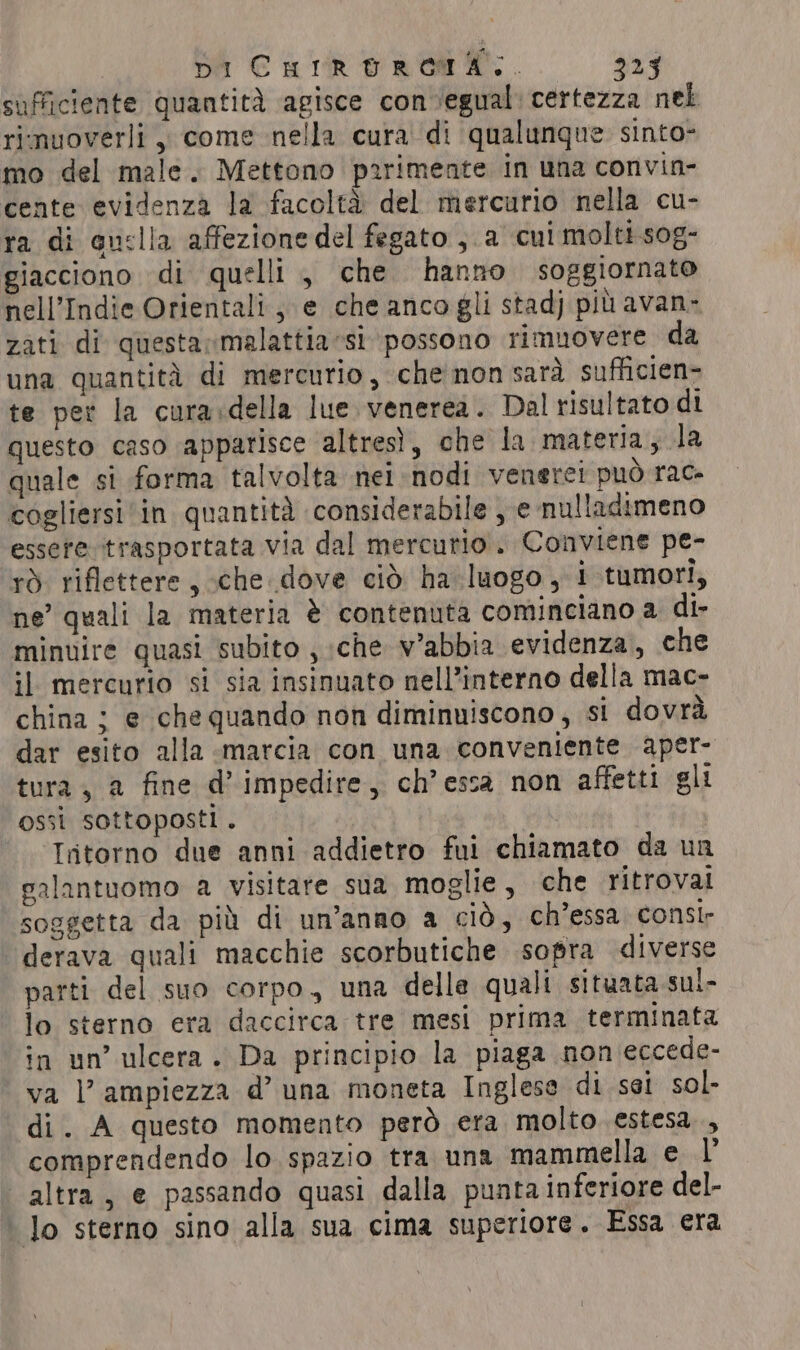 DI CulrorRoat.. 323 sufficiente quantità ‘agisce con ‘egual certezza nel rimuoverli , come nella cura di qualunque sinto- mo del male. Mettono parimente in una convin- cente evidenza la facoltà del mercurio nella cu- ra di quclia affezione del fegato , a cui molti sog- giacciono di quelli , che hanno soggiornato nell’Indie Orientali; e che anco gli stadj più avan- zati di questarmalattia sì possono rimuovere da una quantità di mercurio, che'non sarà sufficien- te per la cura:della lue venerea. Dal risultato di questo caso apparisce altresì, che la materia, la quale si forma talvolta nel nodi venere! può race cogliersi in quantità considerabile , e nulladimeno essere trasportata via dal mercurio. Conviene pe- rò riflettere, che dove ciò ha luogo, i tumori, ne’ quali la materia è contenuta cominciano a di- minuire quasi subito , che v’abbia evidenza, che il mercurio si sia insinuato nell’interno della mac- china ; e che quando non diminuiscono, si dovrà dar esito alla marcia con una conveniente aper- tura , a fine d’ impedire, ch’ essa non affetti gli ossi sottoposti. | - -TIptorno due anni addietro fui chiamato da un galantuomo a visitare sua moglie, che ritrovai soggetta da più di un’anno a ciò, ch’essa consir derava quali macchie scorbutiche sopra diverse parti del suo corpo, una delle quali situata sul- lo sterno era daccirca tre mesi prima terminata in un’ ulcera. Da principio la piaga non eccede- va l'ampiezza d’ una moneta Inglese di sei sol- di. A questo momento però era molto estesa, , comprendendo lo spazio tra una mammella e l’ ‘altra, e passando quasi dalla punta inferiore del- | lo sterno sino alla sua cima superiore. Essa era