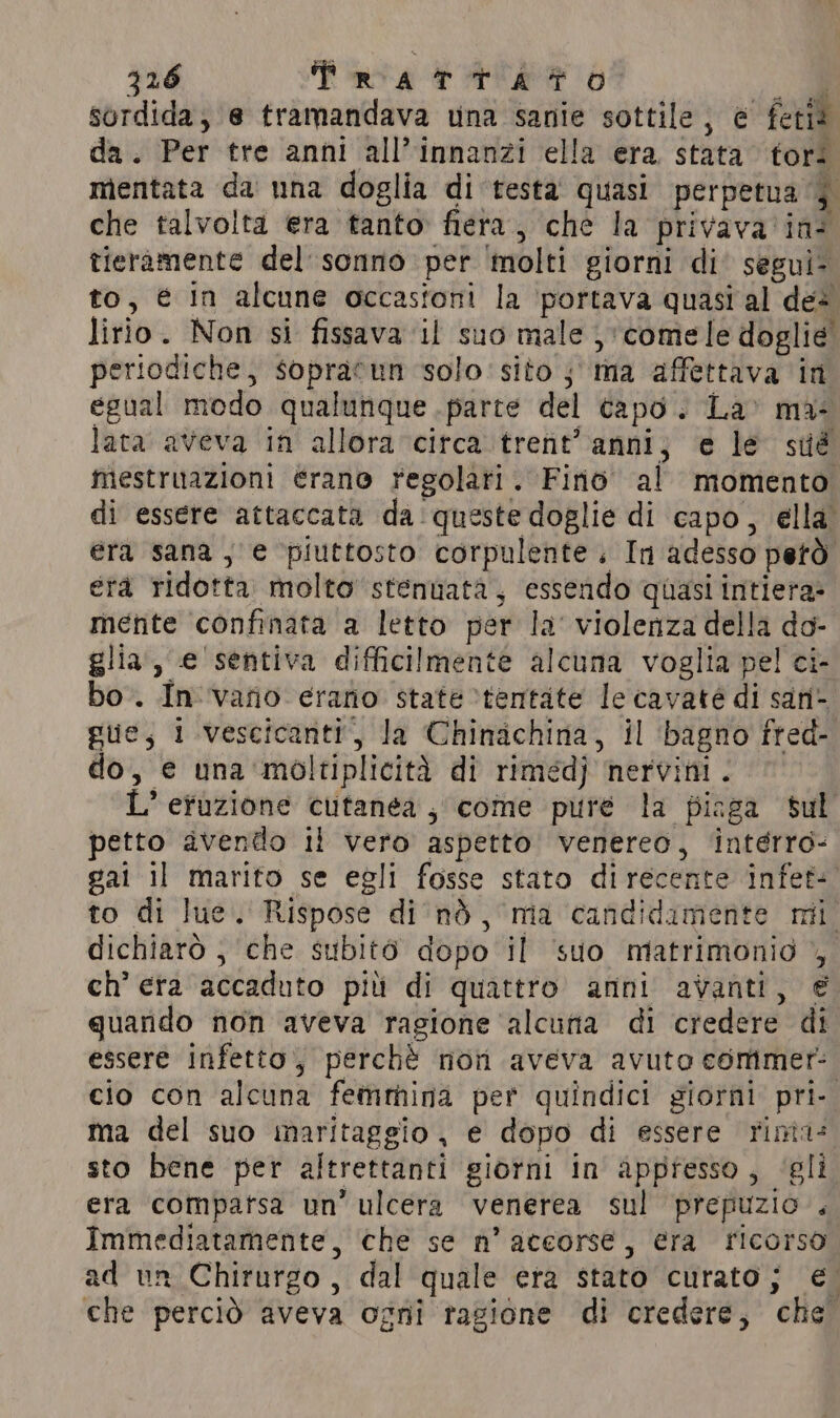 sordida, e tramandava una sanie sottile, è fetid da. Per tre anni all’ innanzi ella era stata tors mentata da una doglia di testa quasi perpetua 5 che talvolta era tanto fiera, che la privava ine tieramente del sonno per molti giorni di segui- to, é in alcune occasfoni la portava quasi al des lirio. Non si fissava il suo male; comele doglie periodiche, sopracun solo sito ; ma affettava in egual modo qualunque parte del capo. La’ ma: lata aveva in allora circa trent’ anni; e le sué mestruazioni érano regolati. Fino al momento di essere attaccata da:queste doglie di capo, ella. era sana, e ‘piuttosto corpulente. In adesso però éra ridotta molto stenuata, essendo quasi intiera- mente confinata a letto per la’ violenza della do- glia, e sentiva difficilmente alcuna voglia pel ci- bo. Invano erano state ‘tentate le cavate di san- gue, i .vescicanti, la Chinachina, il ‘bagno fred- do, e una 'moltiplicità di rimedj nervini. L’ efuzione cutanea , come pure la piaga sul petto avendo il vero aspetto venereo, intérro- gai il marito se egli fosse stato direcente infet- to di Jue. Rispose di nò, ma candidamente mi. dichiarò , che subitò dopo il suo matrimonio , ch’ era accaduto pitt di quattro anni avanti, € quando non aveva ragione alcuna di credere di essere infetto, perchè non aveva avuto commer: cio con alcuna femmina per quindici giorni pri- ma del suo maritaggio, e dopo di essere rinta: sto bene per altrettanti giorni in appresso, ‘gli era compatsa un’ ulcera venerea sul prepuzio. Immediatamente, che se n’ accorse, era ricorso ad un Chirurgo, dal quale era stato curato; €. che perciò aveva ogni ragione di credere, che