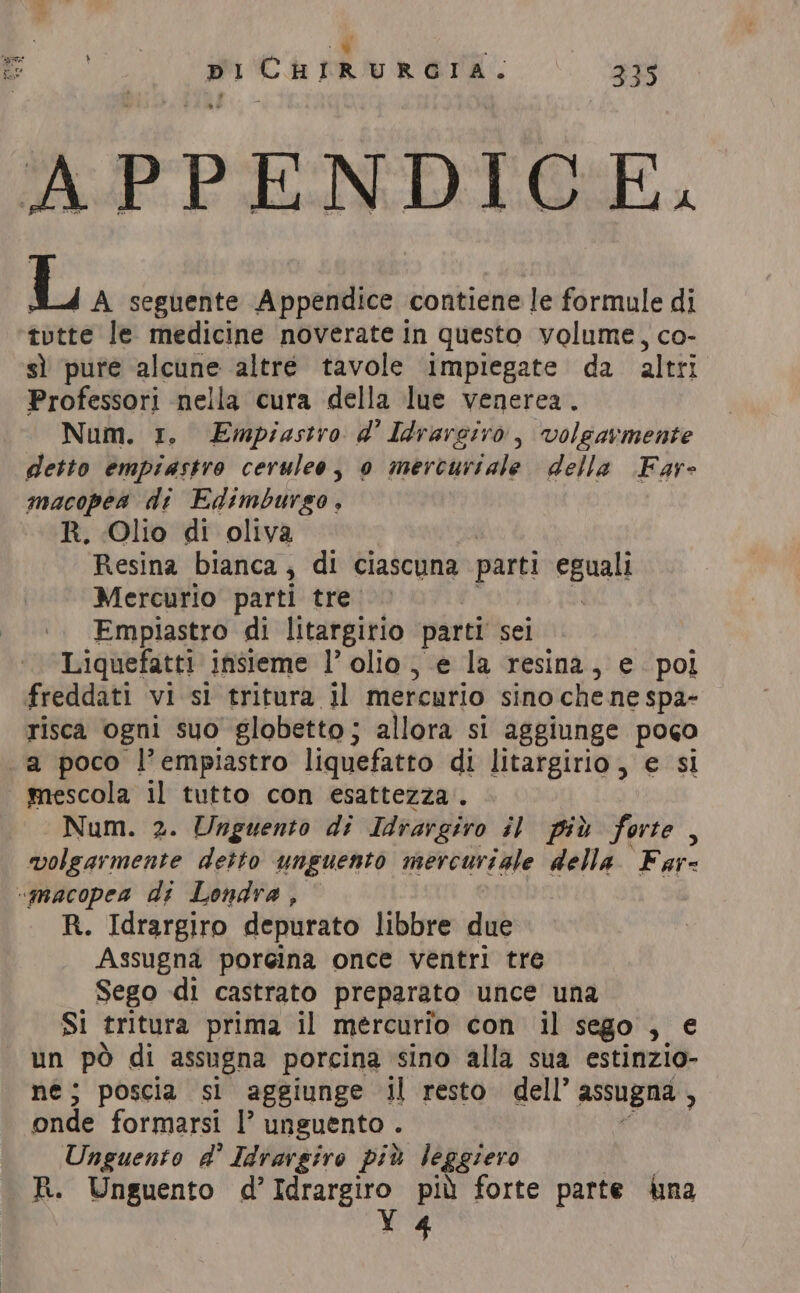 + PCR RETA. . a L A seguente Appendice contiene le formule di tvtte le medicine noverate in questo volume, co- sì pure alcune altré tavole ‘impiegate da altri Professori nella cura della lue venerea. Num. 1. Empiastro d' Idrarciro, volgarmente detto empiastro ceruleo, 0 mercuriale della Far- macopea di Edimburgo, R. Olio di oliva Resina bianca; di ciascuna parti eguali Mercurio parti tre Empiastro di litargirio parti sei Liquefatti insieme l’ olio, e la resina, e pol risca ogni suo globetto ; allora si aggiunge poco mescola il tutto con esattezza. Num. 2. Unguento di Idrargiro il più forte , volgarmente detto unguento mercuriale della Far= R. Idrargiro depurato libbre due Assugna poreina once ventri tre Sego di castrato preparato unce una SI tritura prima il mercurio con il sego , e # pò di assugna porcina sino alla sua estinzio- 3 poscia si aggiunge il resto dell’ assugna , bude formarsi l’ unguento . Unguento a’ Idrargiro più leggiero 4