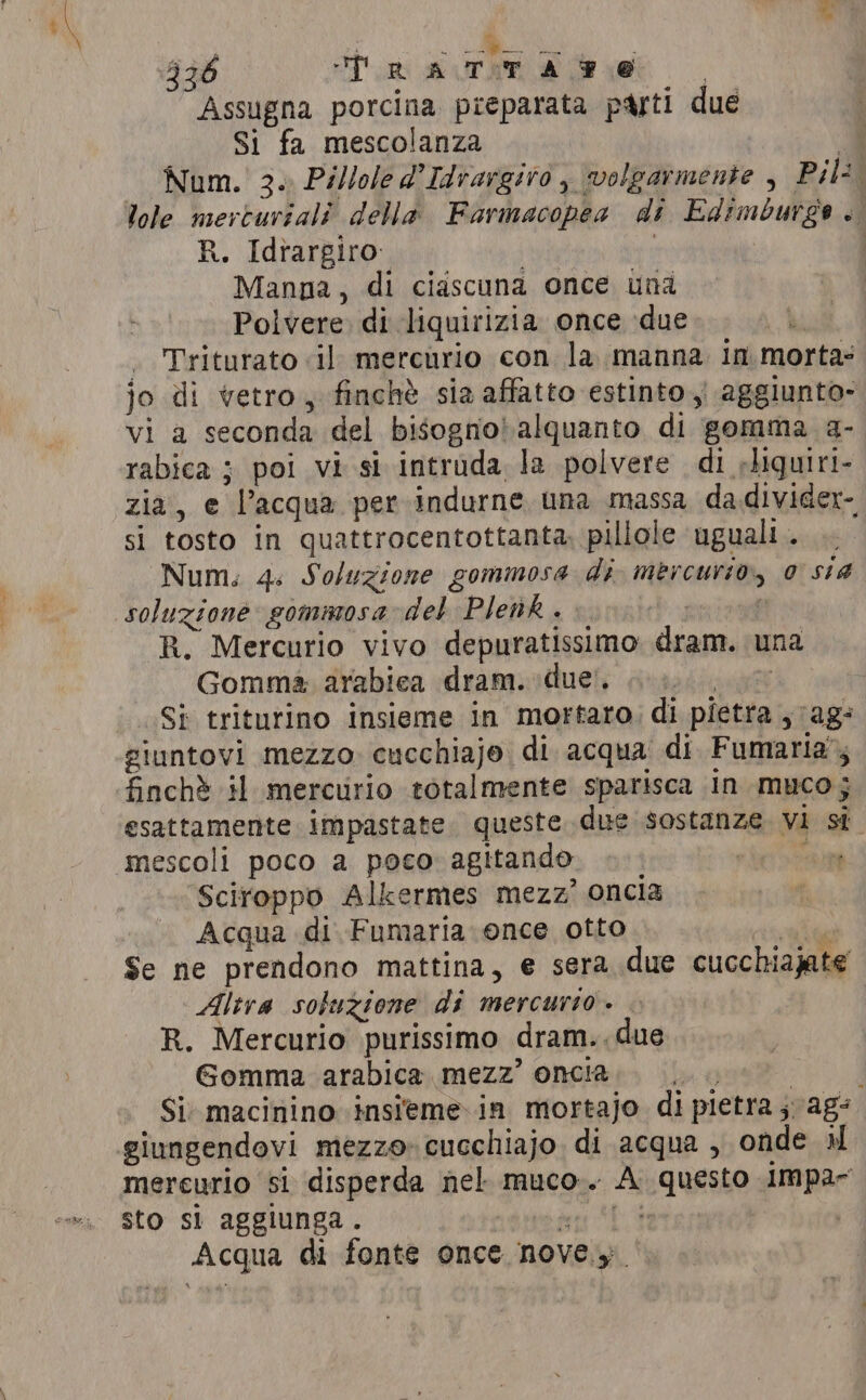 Assugna porcina preparata parti due Si fa mescolanza a Num. 3. Pillole d’Idrargiro , volgarmente , Pili lole merturiali della Farmacopea di Edimburge . R. Idrargiro: 3 I Manna, di ciascuna once una Polvere. di liquirizia once due . Triturato il mercurio con la manna in morta: jo di vetro, finchè sia affatto estinto, aggiunto» vi a seconda del bisogno alquanto di gomma a- rabica ; poi vi si intruda la polvere di rliquiri- zia, e l’acqua per indurne una massa dadivider- si tosto in quattrocentottanta, pillole ‘uguali. Num. 4: Soluzione gommosa di mercurio, 0 sia soluzione gommosa del Plenk . | R. Mercurio vivo depuratissimo dram. una Gomma arabica dram. due’. side Si triturino insieme in mortaro, di pietra , ag: giuntovi mezzo. cucchiaje di acqua di Fumaria’, finchè il mercurio totalmente sparisca In muco; esattamente impastate queste due sostanze. vi si. mescoli poco a poco agitando ain Sciroppo Alkermes mezz’ oncia Acqua di Fumaria once otto la Se ne prendono mattina, e sera due cucchiajate Altra sotuzione di mercurio. . R. Mercurio purissimo dram.. due Gomma arabica mezz’ oncia DR Si: macinino insieme in mortajo di pietra ; ag: giungendovi mezzo: cucchiajo. di acqua , onde il mereurio si disperda nel. muco-. A questo impa~- sto sì aggiunga. mi Li Acqua di fonte once nove.