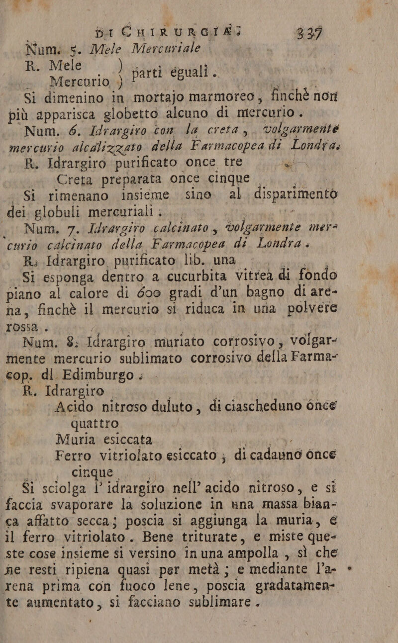 i jt CHIRURGIAG 929 Num: 5. Mele Mercuriale R. Mele ) . Mercurio, +) a: Si dimenino in mortajo marmoreo, finchè non pil apparisca globetto alcuno di mercurio. Num. 6. Idrargiro ton la creta, ‘volgarmente mercurio alcalizzato della Farmacopea di Londra: R. Idrargiro purificato once tre WORT. «Creta preparata once cinque . Si rimenano insieme sino al disparimento dei. globuli mereurialii.... 0, a Num. 7. Idrargiro calcinato, volgarmente mers curio calcinato della Farmacopea di Londra . Rs Idrargiro purificato lib. una ‘Saga iii Si esponga dentro a cucurbita vitrea di fondo piano al calore di 600 gradi d’un bagno di are- na, finchè il mercurio si riduca in una polvere POG è ppt de ; i Num. 8; Idrargiro muriato corrosivo ; volgar- mente mercurio sublimato corrosivo della Farma- cop. dl. Edimburgo . . | R. Idrargiro | Li | Acido nitroso duluto, diciascheduno once quattro Muria esiccata parti eguali. Ferro vitriolato esiccato ; di cadauno once hee: CRB Sok pti : RT _ Si sciolga l’idrargiro nell’ acido nitroso, e si faccia svaporare la soluzione in una massa bian- ca affatto secca; poscia si aggiunga la muria, € il ferro vitriolato. Bene triturate, e miste que- ste cose insieme si versino inuna ampolla , sì che ne resti ripiena quasi per metà; e mediante l’a- rena prima con fuoco lene, poscia gradatamen- te aumentato, si facciano sublimare . ’