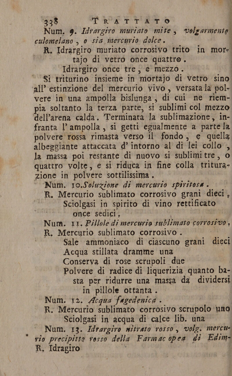333 alive dai Num. 9. Idrargiro muriato mite, Sibari culomelano , 0 sia mercurio dolce. R. Idrargiro muriato corrosivo trito in mor=| tajo di vetro once quattro. Idrargiro once trej e mezzo. 1 Si triturino insieme in mortajo di vetro sino all’ estinzione del mercurio vivo, versata la pol- vere in una ampolla bislunga, di cul ne riem- pia soltanto la terza parte, si sublimi col mezzo dell’arena calda, Terminata la sublimazione, in- franta l’ampolla, si getti egualmente a parte la polvere rossa rimasta verso il fondo, e quella albeggiante attaccata d’ intorno al di lei collo , la massa poi restante di nuovo si sublimitre, o quattro volte, e si riduca in fine colla tritura- zione in polvere sottilissima . Num. 10.So/uzione di mercurio spiritosa . R. Mercurio sublimato corrosivo grani dieci , Sciolgasi in spirito di vino rettificato once sedici, © | Num. 11. Pillole di mercurio sublimato corrosivo , R. Mercurio sublimato corrosivo . Sale ammoniaco di ciascuno grani icc! Acqua stillata dramme una Conserva di rose scrupoli due Polvere di radice di liquerizia quanto ba- sta per ridurre una massa da dividersi ‘In pillole ottanta. Num. 12. Acqua fagedenica . R. Mercurio sublimato corrosivo scrupolo ‘una Sciolgasi in acqua di calce lib. una Num. 13. Idrargiro nitrato rosso, volg. mercu- vio precipitta rosso della Farmac ipea di Edim- R. Idragiro si i %