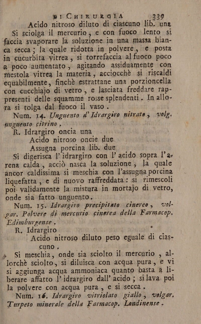pi CHIRURGIA 239 | Acido nitroso diluto di ciascuno lib. una Si sciolga il mercurio ; e con fuoco lento sì faccia svaporare la soluzione in una massa bian- ca secca; la quale ridotta in polvere, ‘€ posta in cucurbita vitrea; si torrefaccia alfuoco poco a poco ‘aumentato , agitando assiduamente con mestola vitrea la materia, acciocchè si riscaldi equabilmente, finchè estrattane una porzioncella con cucchiajo di vetro, e lasciata freddare rap- presenti delle squamme rosse splendenti. In allo- ra si tolga dal fuoco il vaso. | Num. 14. Unguento @ Idrargiro nitrate, vole. unguento citrino , | FOR i R. Idrargiro oncia una Acido nitroso oncie due. Assugna porcina lib. due Si digerisca l’ idrargiro con |’ acido sopra l'a: ‘rena calda, acciò nasca la soluzione; la quale ancor caldissima si meschia con l’assugna porcina liquefatta , e di nuovo raffreddata: si rimescoli poi. validamente la. mistura in mortajo di vetro, onde sia fatto unguento, Num. 15. Idrargiro precipitato cinereo, vol gar. Polvere di mercurio cinerea della Farmacop. Edimburgense , i R. Idrargiro ‘ Acido nitroso diluto peso eguale di cias- cuno. » Si meschia, onde sia sciolto il mercurio , al- si aggiunga acqua ammoniaca quanto basta a li- berare affatto |’ idrargiro dall’ acido ; silava. pot la polvere con acqua pura, e si secca. . Num. 16. Idrargiro vitriolato giallo, volgar. Turpeto minerale della Farmacop. Londinense . i e