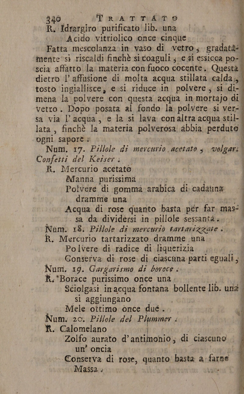 R. Idrargiro purificato lib. una Acido vitriolico once cinque. é Fatta mescolanza in vaso di vetro, gradatas mente’ si riscaldi finchè sicoaguli ve si essicca po- | scia affatto la: materia con fuoco cocente. Questà | dietro |’ affusione di molta acqua stillata calda; tosto ingiallisce, esi riduce in polvere ; si di-. mena la polvere con questa acqua in mortajo di. vetro. Dopo posata al fondo la polvere si ver: sa via l’acqua, e la si lava conaltra acqua stil- | lata , finché la materia sb abbia perduto ogni. sapore: y Num. 17. Pillole di mercurio acetato ; volgari Confetti del Keiser: R. Mercurio acetate Manna purissima Polvere di gomma arabica di. cadauna dramme una | Acqua di rose quanto basta per far. mas: sa da dividersi in pillole sessantà »,. Num. 18. Pillole di mercurio tartarizzate « R. Mercurio tartarizzato dramme una Polvere di radice di liquerizia._ Gonserva di rose, di ciascuna parti eguali, Num. 19. Gargarismo di bovoce : R.*Borace purissimo once una. Sciolgasi in acqua fontana bollente lib. una . _ sì aggiungano 7 | Mele ottimo once dué. Num. 20. Pillole del Plummer é R. Calomelano | Zolfo aurato d’ antimonio ; di ‘ciascuno un’ oncia | - Conserva di rose, quanto: basta a farne Massa: . ate