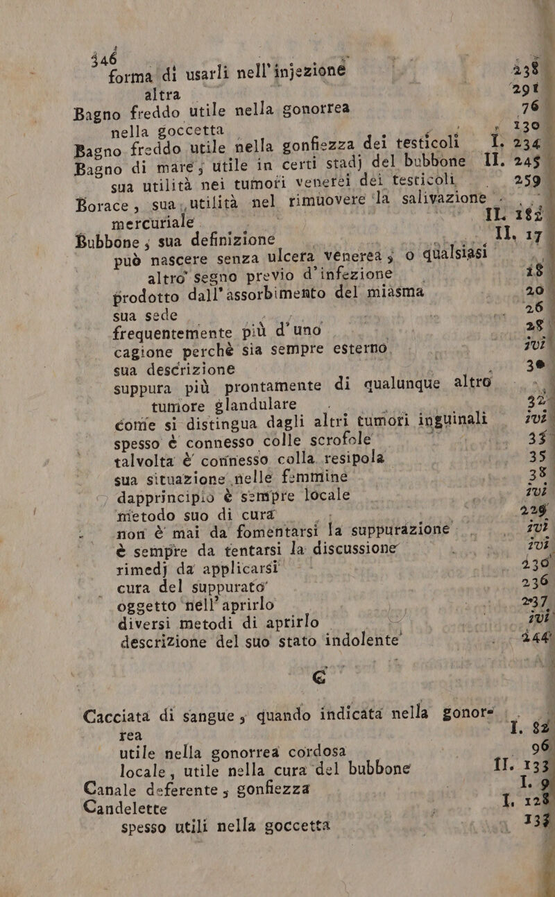 ane i ry e ° x CO . — forma di usarli nell’ injezione I, 438 altra ‘ . Sg Bagno freddo utile nella gonorrea 76° nella goccetta | i Di i ; 1300 Bagno. freddo utile nella gonfiezza dei testicoli I. 234. Bagno di mare; utile in certi stadj del bubbone II. sso. sua utilità nei tumoti venerei dei testicoli | | 259 | Borace, sua, utilità nel rimuovere ila salivazione 0 9 mercuriale . ds i DIVO” es 28 Bubbone; sua definizione i howe, di 170 può nascere senza ulcera venerea s 0 qualsiasi o altro’ segno previo d’infezione | is prodotto dall’ assorbimento del miasma 26. sua sede hee | 20m frequentemente più d'uno dre) 28 cagione perchè sia sempre esterno. ; jul sua descrizione ; 30 suppura pid prontamente di qualunque altro a tumore glandulare . NK | 32 Corie si distingua dagli altri tumori inguinali ivi. spesso è connesso colle scrofole ea 35° talvolta è corinesso colla .resipola 35 | sua situazione nelle femmine 354 ©» dapprincipio è sempre locale | Ivi metodo suo di cura — — . 229 . non è mai da fomentarsi la suppurazione.. ., 10? è sempre da fentarsi la discussione mene ivi rimedj da applicarsi —- 230° cura del suppurato’ 236 oggetto nell’ aprirlo nd ear, diversi metodi di aprirlo | 4 ile descrizione del suo stato ‘indolente’ oc D E È Cacciata di sangue , quando indicata nella gonors . . rea utile nella gonorrea cordosa ig locale, utile nella cura del bubbone II Canale deferente 5 gonfiezza Candelette spesso utili nella goccetta