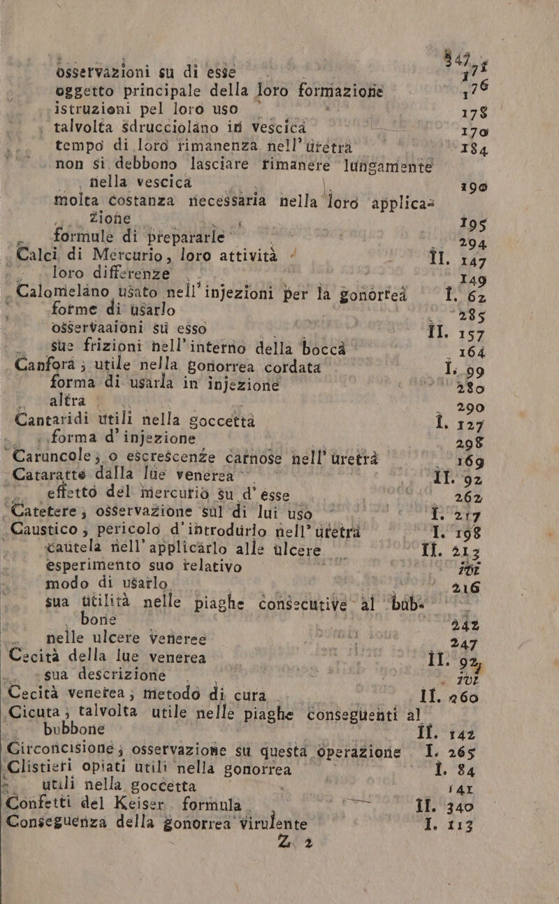 osservazioni su di esse “ng oggetto principale della loro formazionie 17 istruzioni pel loro uso | 3 178 : talvolta Sdrucciolano i vescica eo 170 | tempo di loro rimanenza nell’ utetra 184 non Si. debbono lasciare rimanere luns gamente | tiella vescica 190 molta costanza necessaria nella lors applicas iii IGN | ; i 195 formule di prepararle REPARTI | 294 Calci di Mercurio, loro attività / colli: È Mo loro differenze |. | 149 . Calomelano usato nell’injezioni per la gonortea I. 6z forme di usarlo 285 osservaaioni st esso iI. 157 _ Sue frizioni hell’intetno della bocca . 164 Canforà ; utile nella Sotiorrea cordata I. 99 forma di usarla in injezione MALO Pracartrà Wo . 290 Cantaridi utili nella © Soccetta I. 127 forma d’ injezione 298 “Caruncole 5 o egscrescenze carnose nell’ uretra . 169 ~Cataratte dalla lue venerza © IT. 92 ‘ effetto del inercutio su d’ esse MINO LD Catetere ; osservazione ‘sul di lui uso I. 217 _Caustico ; pericolo d'ibtrodurlo nell’ ufetrà I. 198 l cautela riell’ applicarlo alle ulcere we Il. 213 esperimento suo relativo gia Iv modo di usarlo tà 216 sua utilità nelle piaghe consecutive al babs borie | 34% nelle ulcere vetieree as a Sag Cecità della lue venerea Il. 9% .. «sua descrizione | è 202 Cecità venetea; metodo di cura | IL. 260 Cicuta ; talvolta utile nelle piaghe conseguenti al “ bubbon If. 142 itcoricisione; osservazione su questa. Operazione I. 265 Clistieri opiati utili nella BORORA | » 84 = utili nella goccetta TAL Confetti del Keiser. formula N II. 340 Z 2