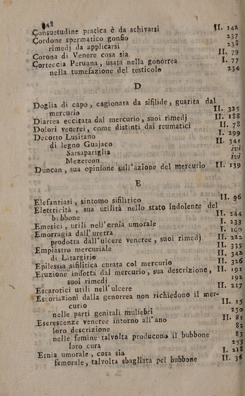 EEF ractudine pratica è da schiyarsi {I 14% Cordone spermatico gonfio ni 237 \ rimedj da applicarsi co “2338 Corona di Venere cosa Sid ar Il. 79 i Corteccia Peruana, usata nella gonorrea. 1.770 nella tumefazione del testicole fe 234 o) Doglia di capo, cagionata da sifilide, guarita dal mercurio I. 325 Diarrea eccitata dal mercurio, suoi rimedj... - IT. 188° Dolori venerei, come distinti dai reumatict If. 78 ‘ Decotto Lusitano : ‘I. 2008 di legno Guajaco TTL, sam È Sarsapariglia | Ri: ae 200 Mezereon bee i es . &gt; dvî° Duncan, sua opinione sull’azione del mercurio II. 139° _Elefantiasi , sintomo sifilitico , OAT, 960 Elettricità , sua utilità nello stato indolente del o bubbone very tL La. ele PS ‘Emetici, utili nell’ ernia umorale | T. 233 -Emorragia dall’uretra siete PST Toe ‘prodotta dall’ulcere Veneree , suoi rimedj IT. 222 ‘Empiastro mercuriale II. 335% .. di Litargirie ay II, 342 Epilessia sifilitica curata col mercurio Il. 326 Eruzione indotta dal mercurio, sua descrizione, II. 198 suoi rimedj Escarotici utili nell'ulcere II. 217 “Escoriazioni dalla genorrea non richiedono il mer- 4 curio II. 15 ‘nelle parti genitali muliebri 000 A 250 Eserescenze veneree intorno all’ano II. Sr loro descrizione 82 pelle femine-talvolta producone il bubbone 83 loro cura , si È 255 Ernia umorale , cosa sia | femorale, talvolta sbagliata pel bubbone I. 36