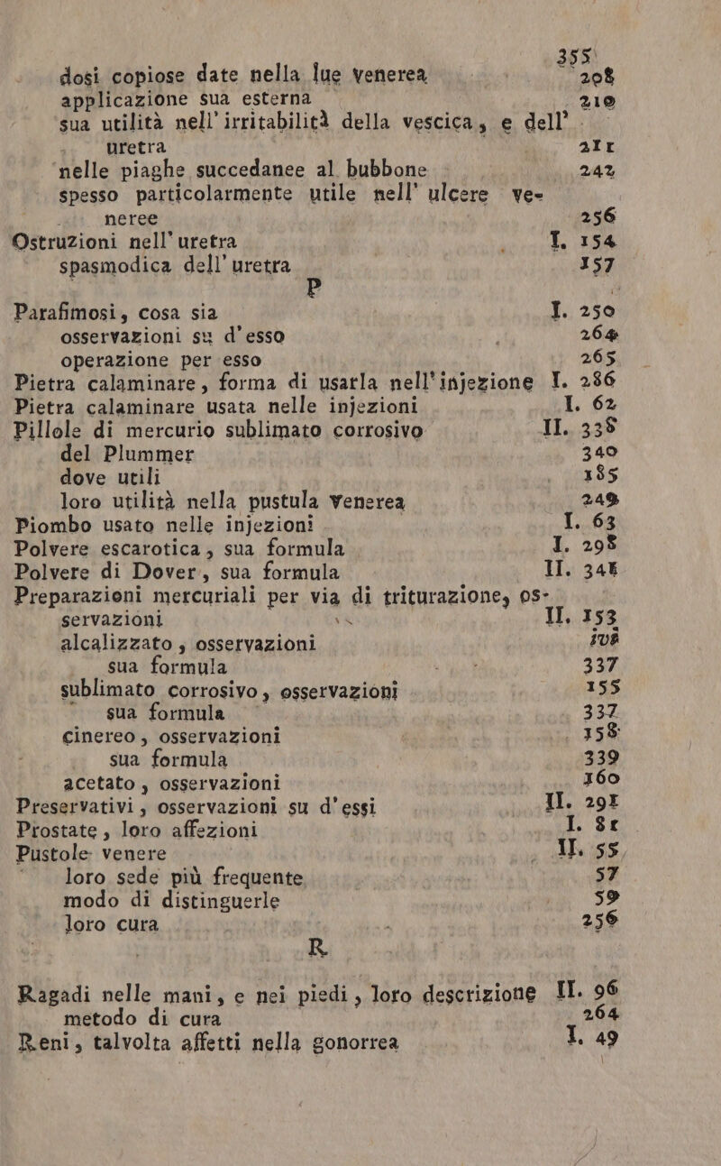 355° dosi copiose date nella lue venerea 208 applicazione sua esterna 210 sua utilità nell’ irritabilità della vescica, e dell’. uretra air ‘nelle piaghe succedanee al bubbone 24% spesso particolarmente utile nell’ ulcere yee neree 256 Ostruzioni nell’uretra he: | spasmodica dell’ uretra 157 Parafimosi, cosa sia | I. 250 osservazioni su d’esso 264 operazione per esso 265 Pietra calaminare, forma di usarla nell'injezione IT. 2386 Pietra calaminare usata nelle injezioni I. 62 Pillole di mercurio sublimato corrosivo II. 338 del Plummer 340 dove utili ie Sag lore utilità nella pustula venerea 24% Piombo usato nelle injezioni I I. 63 Polvere escarotica, sua formula I. 298 Polvere di Dover, sua formula II. 346 Preparazioni mercuriali per via di triturazione, 0s- servazioni v4 II. 153 alcalizzato ; osservazioni UB sua formula Lig 337 sublimato corrosivo, osservazioni 155 “sua formula 337 cinereo , osservazioni . 358% sua formula 339 acetato , osservazioni 360 Preservativi, osservazioni su d’ essi II. 29I Prostate, loro affezioni os I. $e Pustole venere ; Ape 5S, ‘loro sede più frequente 57 modo di distinguerle pg 5 loro cura 259 R Ragadi nelle mani, e nei piedi, loro descrizione II. 96 metodo di cura 264 Reni, talvolta affetti nella gonorrea I, ag j : \