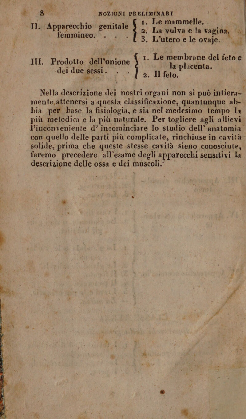 tei — v&amp; 1. Le mammelle. 2. La vulva e la vagina, Il. Apparecchio genitale femmineo. . . . 1. Le membrane del feto e la placenta. ‘dei due pesi DIO 2. Il feto, (e Nella «descrizione dei nostri organi non si può intiera- mente,attenersi a questa classificazione, quantunque ab- bia per base la fisiologia, e sia nel medesimo tempo la più metodica e la più naturale. Per togliere agli allievi Cd con quello delle parti più complicate, rinchiuse in cavità solide, prima che queste stesse cavità sieno conosciute, faremo precedere all'esame degli apparecchi sensitivi la descrizione delle ossa e dei muscoli.