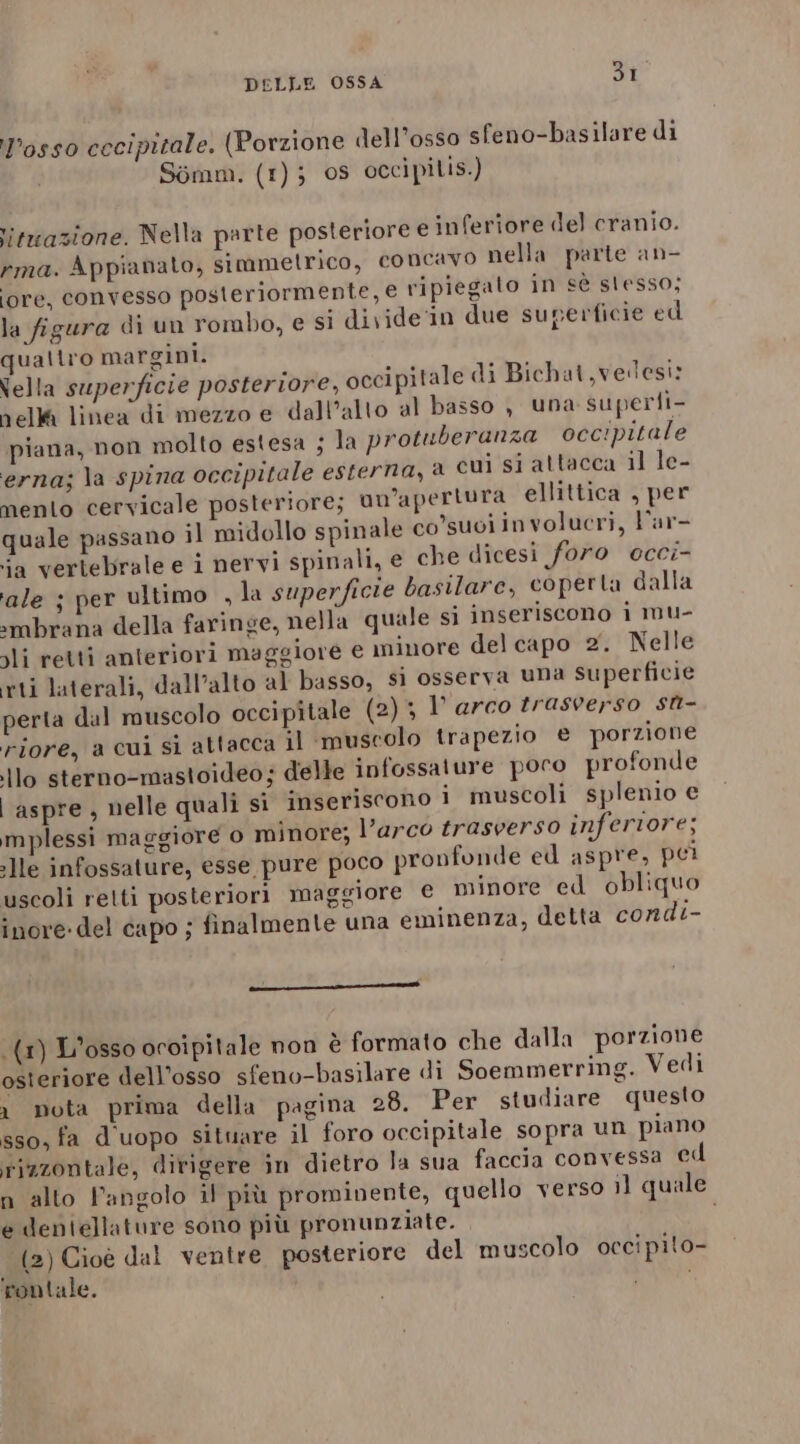 Posso cccipitale. (Porzione dell’osso sfeno-basilare di Sémm. (1); os occipilis. &gt; l litwazione. Nella parte posteriore e inferiore del cranio. rma. Appianato, simmetrico, concavo nella parte an- lore, convesso posteriormente, € ripiegato in cè slesso; la figura di un rombo, e si divide'in due superficie ed qualtro margini. Vella superficie posteriore, occipitale di Bichat ,velesi: nella linea di mezzo e dall’alto al basso , una superli- piana, non molto estesa ; la protuberanza occipitale erna; la spina occipitale esterna, a cui si attacca il le- mento cervicale posteriore; un'apertura ellittica , per quale passano il midollo spinale co’suoi involucri, Var- ja vertebrale e i nervi spinali, e che dicesi foro ecci- ale ; per ultimo , la superficie basilare, coperta dalla ‘mbrana della faringe, nella quale si inseriscono i mu- li retti anteriori maggiore e minore delcapo 2. Nelle rti laterali, dall’alto al basso, si osserva una superficie perta dal muscolo occipitale (2) 3 1’ arco trasrerso st- riore, a cui si attacca il ‘muscolo trapezio e porzione ilo sterno-mastoideo; delle infossature poro profonde | aspre, nelle quali si inseriscono i muscoli splenio e mplessi maggiore o minore; l’arco trasverso inferiore; lle infossature, esse pure poco pronfonde ed aspre, pei uscoli retti posteriori maggiore € minore ed obliquo inore-del capo ; finalmente una eminenza, detta condi- ————————É{ (1) L'osso occipitale non è formato che dalla porzione osteriore dell’osso sfeno-basilare di Soemmerring. Vedi x nota prima della pagina 28. Per studiare questo sso, fa d'uopo situare il foro occipitale sopra un piano rizzontale, ditigere in dietro la sua faccia convessa ed n alto Pangolo il più prominente, quello verso il quale e deniellature sono più pronunziate. (2) Cioè dal ventre posteriore del muscolo occipito- rontale. 3