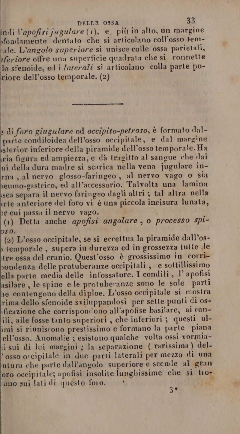 indi Vapofisi jugulare (1), e, più in alto, un margine yfondamente dentato che si articolano coll'osso tem- sale, L'angolo superiore si unisce colle ossa parietali, rferiore offre una superficie quadrata che si connette lo sfenoide, ed i /azerali si articolano colla parte po- riore dell’osso temporale. (2) » di foro giugulare od occipito-petroso, è formato dal- parte condiloidea dell’osso occipitale, e dal margine isterior inferiore della piramide dell'osso tempora!e. Ha ria ficura ed ampiezza, e dà tragitto al sangue che dai ni della dura madre sì scarica nella vena jugulare in- rna , al nervo glosso-faringeo, al nervo vago o sia reumo-gastrico, ed all’accessorio. Talvolta una lamina sea separa il nervo faringeo dagli altri ; tal altra nella irte anteriore del foro vi è una piccola incisura lunata, 2r cui passa il nervo vago. (1) Detta anche apofisi angolare , o processo spi- so. (2) L'osso occipitale, se si eccettua la piramide dall’os- » temporale , supera in durezza ed in grossezza tutte le tre ossa del cranio. Quest’osso è grossissimo in corri- vondenza delle protuberanze occipitali , e sottillissimo ella parte media delle infossature. I condili , 1° apofisi asilare , le spine e le protuberanze sono le sole parti he contengono della diploe. L’osso occipitale si mostra rima dello sfenoide sviluppandosi per sette punti di os- ificazione che corrispondono all’apofise basilare, ai con- ili, alle fosse tanto superiori , che inferiori ; questi ul- imi si riuniscono prestissimo e formano la parte piana ell'osso. Anomalie ; esistono qualche volta ossiì vormia- iisui di lui margini ; la separazione ( rarissima ) del- osso orcipitale in due parti laterali per mezzo di una otura che parte dall’angolo superiore e scende al gran oro occipitale; apofisi insolite lunghissime che si tro+ sano sui lati di questo foro. * rg 3*