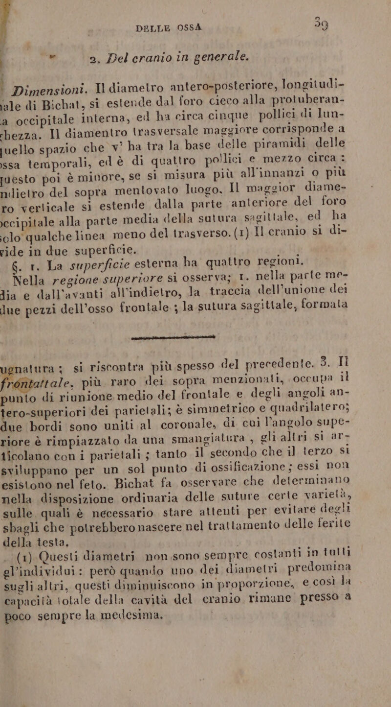 h 2. Del cranio in generale. ° Dimensioni. Il diametro antero-posteriore, longitudi- ale di Bichat, sì estende dal foro cieco alla protuberan- a occipitale interna, ed ha circa cinque pollici di lun- rbezza. Il diamentro tras versale maggiore corrisponde a juello spazio che v' ha tra la base «elle piramidi delle ssa temporali, ed è di quattro pollici e mezzo circa : vesto poi è minore, se si misura più all'innanzi o più ndietro del sopra mentovato luogo, Il maggior diame- ro verlicale si estende dalla parte anteriore del foro ccipitale alla parte media della sutura sagittale, ed ha olo qualche linea meno del trasverso. (1) Il cranio si di- vide in due superficie. 6. 1. La superficie esterna ha quattro regioni. Nella regione superiore si osserva; T. nella parte me- Jia e dall'avanti all’indietro, la traccia dell’unione dei due pezzi dell’osso frontale. ; la sutura sagittale, formata ee] ugnatura ; si riscontra più spesso del precedente. dt fitaltale, più. raro dei sopra menzionati, occupa il punto di riunione medio del frontale e degli angoli an- tero-superiori dei parietali; è simmetrico e quadrilatero; due bordi sono uniti al coronale, di cui l'angolo supe- riore è rimpiazzato da una smangiatura , gli altri si ar- ticolano con i parietali ; tanto il secondo che il terzo si sviluppano per un sol punto di ossificazione ; essi non esistono nel feto. Bichat fa osservare che determinano nella disposizione ordinaria delle suture certe varietà, sulle quali è necessario stare attenti per evitare degli sbagli che potrebbero nascere nel trattamento delle ferite della testa. i (1) Questi diametri non.sono sempre costanti in tolti gl’individui: però quando uno dei diametri predomina sugli altri, questi diminuiscono in'proporzione, e così la capacità totale della cavità del cranio, rimune presso a poco sempre la medesima.